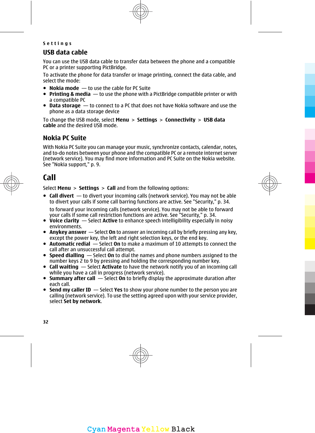 USB data cableYou can use the USB data cable to transfer data between the phone and a compatiblePC or a printer supporting PictBridge.To activate the phone for data transfer or image printing, connect the data cable, andselect the mode:●Nokia mode  — to use the cable for PC Suite●Printing &amp; media  — to use the phone with a PictBridge compatible printer or witha compatible PC●Data storage  — to connect to a PC that does not have Nokia software and use thephone as a data storage deviceTo change the USB mode, select Menu &gt; Settings &gt; Connectivity &gt; USB datacable and the desired USB mode.Nokia PC SuiteWith Nokia PC Suite you can manage your music, synchronize contacts, calendar, notes,and to-do notes between your phone and the compatible PC or a remote internet server(network service). You may find more information and PC Suite on the Nokia website.See &quot;Nokia support,&quot; p. 9.CallSelect Menu &gt; Settings &gt; Call and from the following options:●Call divert  — to divert your incoming calls (network service). You may not be ableto divert your calls if some call barring functions are active. See &quot;Security,&quot; p. 34.to forward your incoming calls (network service). You may not be able to forwardyour calls if some call restriction functions are active. See &quot;Security,&quot; p. 34.●Voice clarity  — Select Active to enhance speech intelligibility especially in noisyenvironments.●Anykey answer  — Select On to answer an incoming call by briefly pressing any key,except the power key, the left and right selection keys, or the end key.●Automatic redial  — Select On to make a maximum of 10 attempts to connect thecall after an unsuccessful call attempt.●Speed dialling  — Select On to dial the names and phone numbers assigned to thenumber keys 2 to 9 by pressing and holding the corresponding number key.●Call waiting  — Select Activate to have the network notify you of an incoming callwhile you have a call in progress (network service). ●Summary after call  — Select On to briefly display the approximate duration aftereach call.●Send my caller ID  — Select Yes to show your phone number to the person you arecalling (network service). To use the setting agreed upon with your service provider,select Set by network.Settings32CyanCyanMagentaMagentaYellowYellowBlackBlack