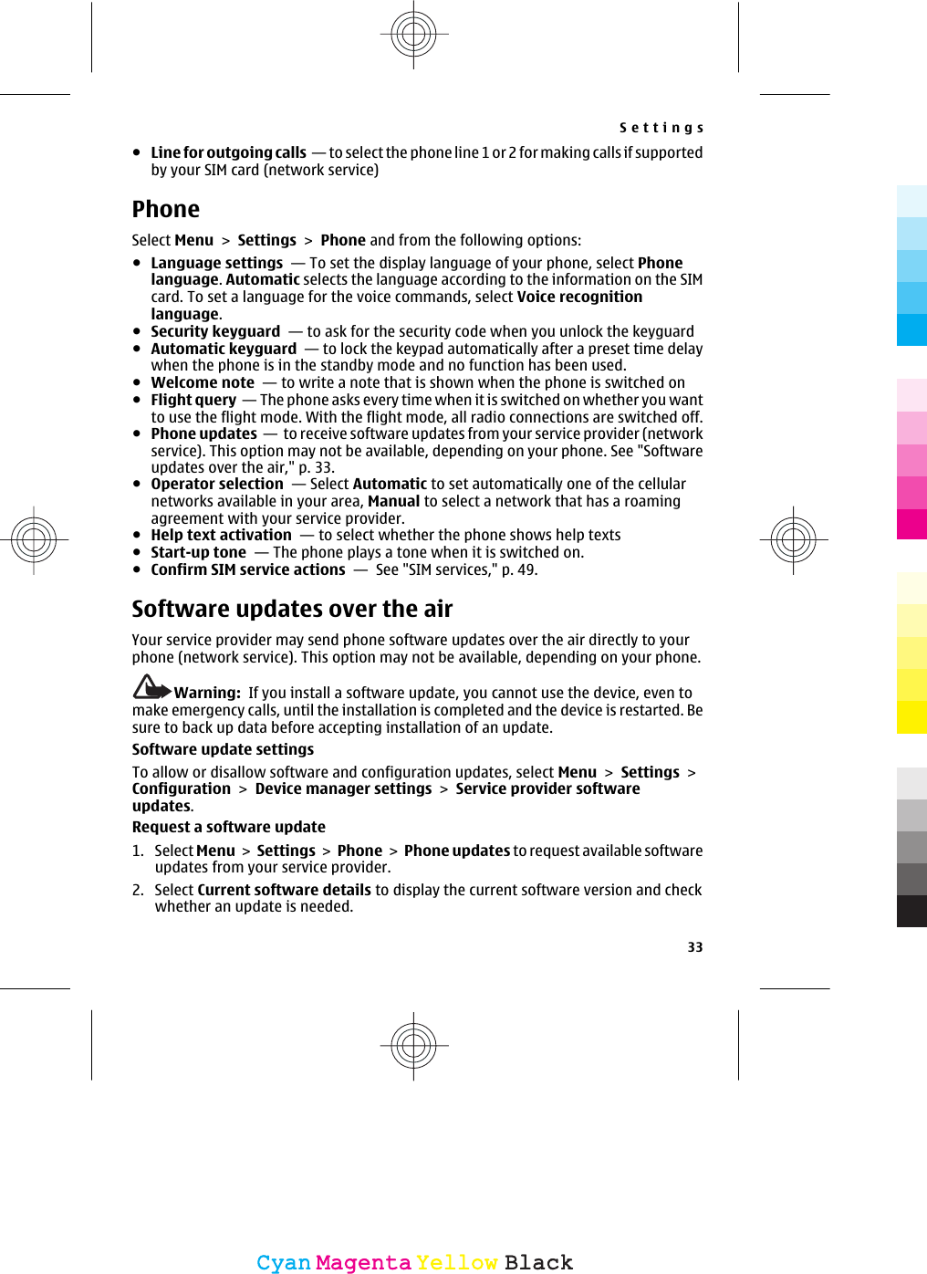 ●Line for outgoing calls  — to select the phone line 1 or 2 for making calls if supportedby your SIM card (network service)PhoneSelect Menu &gt; Settings &gt; Phone and from the following options:●Language settings  — To set the display language of your phone, select Phonelanguage. Automatic selects the language according to the information on the SIMcard. To set a language for the voice commands, select Voice recognitionlanguage.●Security keyguard  — to ask for the security code when you unlock the keyguard ●Automatic keyguard  — to lock the keypad automatically after a preset time delaywhen the phone is in the standby mode and no function has been used.●Welcome note  — to write a note that is shown when the phone is switched on●Flight query  — The phone asks every time when it is switched on whether you wantto use the flight mode. With the flight mode, all radio connections are switched off.●Phone updates  —  to receive software updates from your service provider (networkservice). This option may not be available, depending on your phone. See &quot;Softwareupdates over the air,&quot; p. 33.●Operator selection  — Select Automatic to set automatically one of the cellularnetworks available in your area, Manual to select a network that has a roamingagreement with your service provider.●Help text activation  — to select whether the phone shows help texts●Start-up tone  — The phone plays a tone when it is switched on.●Confirm SIM service actions  —  See &quot;SIM services,&quot; p. 49.Software updates over the airYour service provider may send phone software updates over the air directly to yourphone (network service). This option may not be available, depending on your phone.Warning:  If you install a software update, you cannot use the device, even tomake emergency calls, until the installation is completed and the device is restarted. Besure to back up data before accepting installation of an update.Software update settingsTo allow or disallow software and configuration updates, select Menu &gt; Settings &gt;Configuration &gt; Device manager settings &gt; Service provider softwareupdates.Request a software update1. Select Menu &gt; Settings &gt; Phone &gt; Phone updates to request available softwareupdates from your service provider.2. Select Current software details to display the current software version and checkwhether an update is needed.Settings33CyanCyanMagentaMagentaYellowYellowBlackBlack