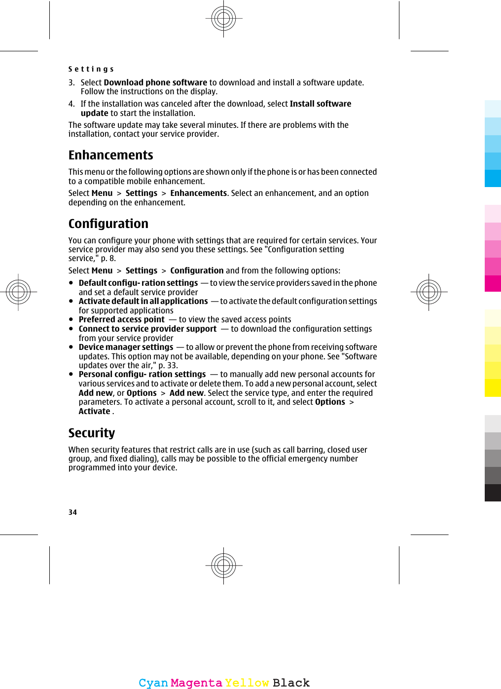 3. Select Download phone software to download and install a software update.Follow the instructions on the display.4. If the installation was canceled after the download, select Install softwareupdate to start the installation.The software update may take several minutes. If there are problems with theinstallation, contact your service provider.EnhancementsThis menu or the following options are shown only if the phone is or has been connectedto a compatible mobile enhancement.Select Menu &gt; Settings &gt; Enhancements. Select an enhancement, and an optiondepending on the enhancement.ConfigurationYou can configure your phone with settings that are required for certain services. Yourservice provider may also send you these settings. See &quot;Configuration settingservice,&quot; p. 8.Select Menu &gt; Settings &gt; Configuration and from the following options:●Default configu- ration settings  — to view the service providers saved in the phoneand set a default service provider●Activate default in all applications  — to activate the default configuration settingsfor supported applications●Preferred access point  — to view the saved access points●Connect to service provider support  — to download the configuration settingsfrom your service provider●Device manager settings  — to allow or prevent the phone from receiving softwareupdates. This option may not be available, depending on your phone. See &quot;Softwareupdates over the air,&quot; p. 33.●Personal configu- ration settings  — to manually add new personal accounts forvarious services and to activate or delete them. To add a new personal account, selectAdd new, or Options &gt; Add new. Select the service type, and enter the requiredparameters. To activate a personal account, scroll to it, and select Options &gt;Activate .SecurityWhen security features that restrict calls are in use (such as call barring, closed usergroup, and fixed dialing), calls may be possible to the official emergency numberprogrammed into your device.Settings34CyanCyanMagentaMagentaYellowYellowBlackBlack
