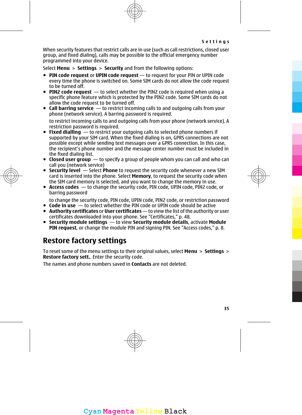 When security features that restrict calls are in use (such as call restrictions, closed usergroup, and fixed dialing), calls may be possible to the official emergency numberprogrammed into your device.Select Menu &gt; Settings &gt; Security and from the following options:●PIN code request or UPIN code request — to request for your PIN or UPIN codeevery time the phone is switched on. Some SIM cards do not allow the code requestto be turned off.●PIN2 code request  — to select whether the PIN2 code is required when using aspecific phone feature which is protected by the PIN2 code. Some SIM cards do notallow the code request to be turned off.●Call barring service  — to restrict incoming calls to and outgoing calls from yourphone (network service). A barring password is required.to restrict incoming calls to and outgoing calls from your phone (network service). Arestriction password is required.●Fixed dialling  — to restrict your outgoing calls to selected phone numbers ifsupported by your SIM card. When the fixed dialing is on, GPRS connections are notpossible except while sending text messages over a GPRS connection. In this case,the recipient’s phone number and the message center number must be included inthe fixed dialing list.●Closed user group  — to specify a group of people whom you can call and who cancall you (network service)●Security level  — Select Phone to request the security code whenever a new SIMcard is inserted into the phone. Select Memory, to request the security code whenthe SIM card memory is selected, and you want to change the memory in use.●Access codes  — to change the security code, PIN code, UPIN code, PIN2 code, orbarring passwordto change the security code, PIN code, UPIN code, PIN2 code, or restriction password●Code in use  — to select whether the PIN code or UPIN code should be active●Authority certificates or User certificates — to view the list of the authority or usercertificates downloaded into your phone. See &quot;Certificates,&quot; p. 48.●Security module settings  — to view Security module details, activate ModulePIN request, or change the module PIN and signing PIN. See &quot;Access codes,&quot; p. 8.Restore factory settingsTo reset some of the menu settings to their original values, select Menu &gt; Settings &gt;Restore factory sett.. Enter the security code.The names and phone numbers saved in Contacts are not deleted.Settings35CyanCyanMagentaMagentaYellowYellowBlackBlack