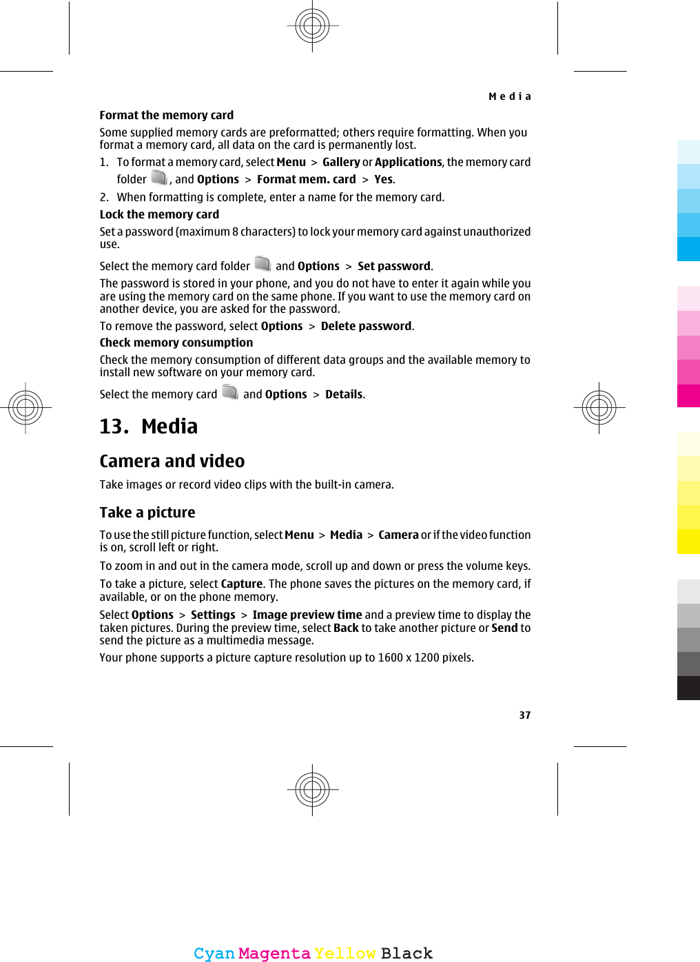 Format the memory cardSome supplied memory cards are preformatted; others require formatting. When youformat a memory card, all data on the card is permanently lost.1. To format a memory card, select Menu &gt; Gallery or Applications, the memory cardfolder  , and Options &gt; Format mem. card &gt; Yes.2. When formatting is complete, enter a name for the memory card.Lock the memory cardSet a password (maximum 8 characters) to lock your memory card against unauthorizeduse.Select the memory card folder   and Options &gt; Set password.The password is stored in your phone, and you do not have to enter it again while youare using the memory card on the same phone. If you want to use the memory card onanother device, you are asked for the password.To remove the password, select Options &gt; Delete password.Check memory consumptionCheck the memory consumption of different data groups and the available memory toinstall new software on your memory card.Select the memory card   and Options &gt; Details.13. MediaCamera and videoTake images or record video clips with the built-in camera.Take a pictureTo use the still picture function, select Menu &gt;  Media &gt; Camera or if the video functionis on, scroll left or right.To zoom in and out in the camera mode, scroll up and down or press the volume keys.To take a picture, select Capture. The phone saves the pictures on the memory card, ifavailable, or on the phone memory.Select Options &gt; Settings &gt; Image preview time and a preview time to display thetaken pictures. During the preview time, select Back to take another picture or Send tosend the picture as a multimedia message.Your phone supports a picture capture resolution up to 1600 x 1200 pixels.Media37CyanCyanMagentaMagentaYellowYellowBlackBlack