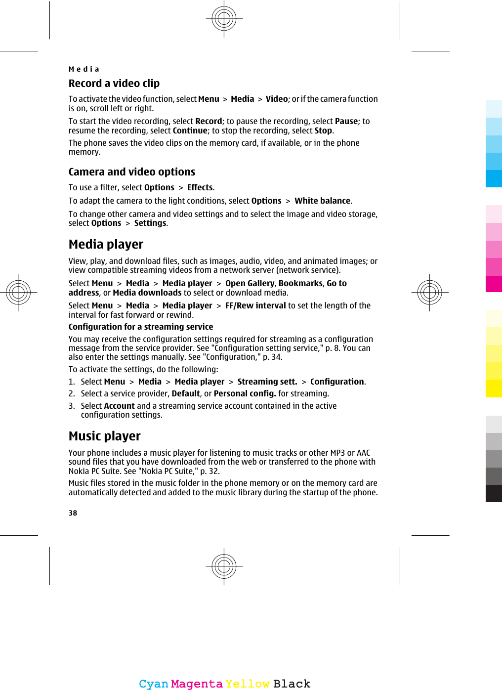 Record a video clipTo activate the video function, select Menu &gt;  Media &gt; Video; or if the camera functionis on, scroll left or right.To start the video recording, select Record; to pause the recording, select Pause; toresume the recording, select Continue; to stop the recording, select Stop.The phone saves the video clips on the memory card, if available, or in the phonememory.Camera and video optionsTo use a filter, select Options &gt; Effects.To adapt the camera to the light conditions, select Options &gt; White balance.To change other camera and video settings and to select the image and video storage,select Options &gt; Settings.Media playerView, play, and download files, such as images, audio, video, and animated images; orview compatible streaming videos from a network server (network service).Select Menu &gt; Media &gt; Media player &gt; Open Gallery, Bookmarks, Go toaddress, or Media downloads to select or download media.Select Menu &gt; Media &gt; Media player &gt; FF/Rew interval to set the length of theinterval for fast forward or rewind.Configuration for a streaming serviceYou may receive the configuration settings required for streaming as a configurationmessage from the service provider. See &quot;Configuration setting service,&quot; p. 8. You canalso enter the settings manually. See &quot;Configuration,&quot; p. 34.To activate the settings, do the following:1. Select Menu &gt; Media &gt; Media player &gt; Streaming sett. &gt; Configuration.2. Select a service provider, Default, or Personal config. for streaming.3. Select Account and a streaming service account contained in the activeconfiguration settings.Music playerYour phone includes a music player for listening to music tracks or other MP3 or AACsound files that you have downloaded from the web or transferred to the phone withNokia PC Suite. See &quot;Nokia PC Suite,&quot; p. 32.Music files stored in the music folder in the phone memory or on the memory card areautomatically detected and added to the music library during the startup of the phone.Media38CyanCyanMagentaMagentaYellowYellowBlackBlack