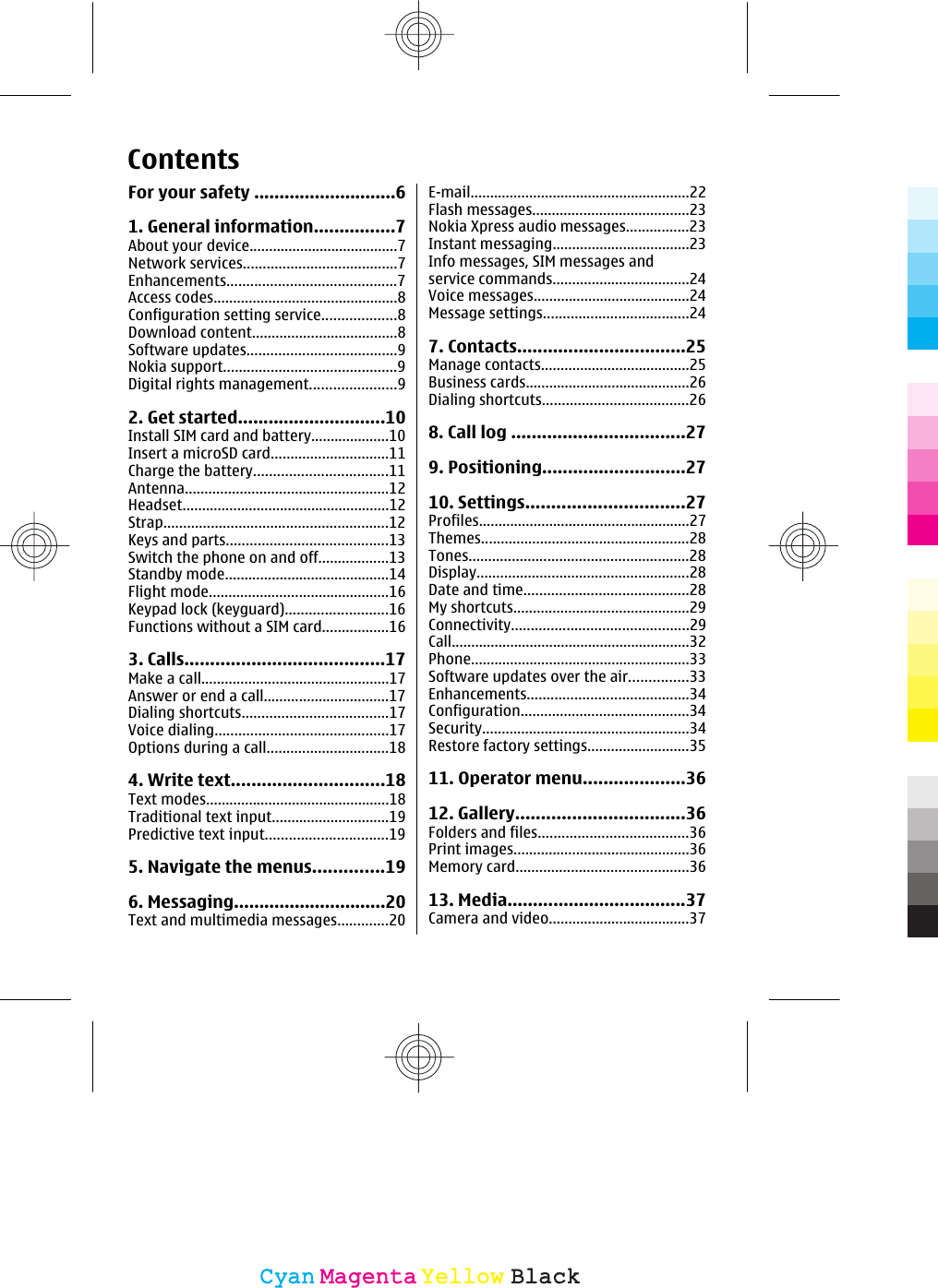 ContentsFor your safety ............................61. General information................7About your device......................................7Network services.......................................7Enhancements...........................................7Access codes...............................................8Configuration setting service...................8Download content.....................................8Software updates......................................9Nokia support............................................9Digital rights management......................92. Get started.............................10Install SIM card and battery....................10Insert a microSD card..............................11Charge the battery..................................11Antenna....................................................12Headset.....................................................12Strap.........................................................12Keys and parts.........................................13Switch the phone on and off..................13Standby mode..........................................14Flight mode..............................................16Keypad lock (keyguard)..........................16Functions without a SIM card.................163. Calls.......................................17Make a call................................................17Answer or end a call................................17Dialing shortcuts.....................................17Voice dialing............................................17Options during a call...............................184. Write text..............................18Text modes...............................................18Traditional text input..............................19Predictive text input...............................195. Navigate the menus..............196. Messaging..............................20Text and multimedia messages.............20E-mail........................................................22Flash messages........................................23Nokia Xpress audio messages................23Instant messaging...................................23Info messages, SIM messages andservice commands...................................24Voice messages........................................24Message settings.....................................247. Contacts.................................25Manage contacts......................................25Business cards..........................................26Dialing shortcuts.....................................268. Call log ..................................279. Positioning............................2710. Settings...............................27Profiles......................................................27Themes.....................................................28Tones........................................................28Display......................................................28Date and time..........................................28My shortcuts.............................................29Connectivity.............................................29Call.............................................................32Phone........................................................33Software updates over the air...............33Enhancements.........................................34Configuration...........................................34Security.....................................................34Restore factory settings..........................3511. Operator menu....................3612. Gallery.................................36Folders and files......................................36Print images.............................................36Memory card............................................3613. Media...................................37Camera and video....................................37CyanCyanMagentaMagentaYellowYellowBlackBlack