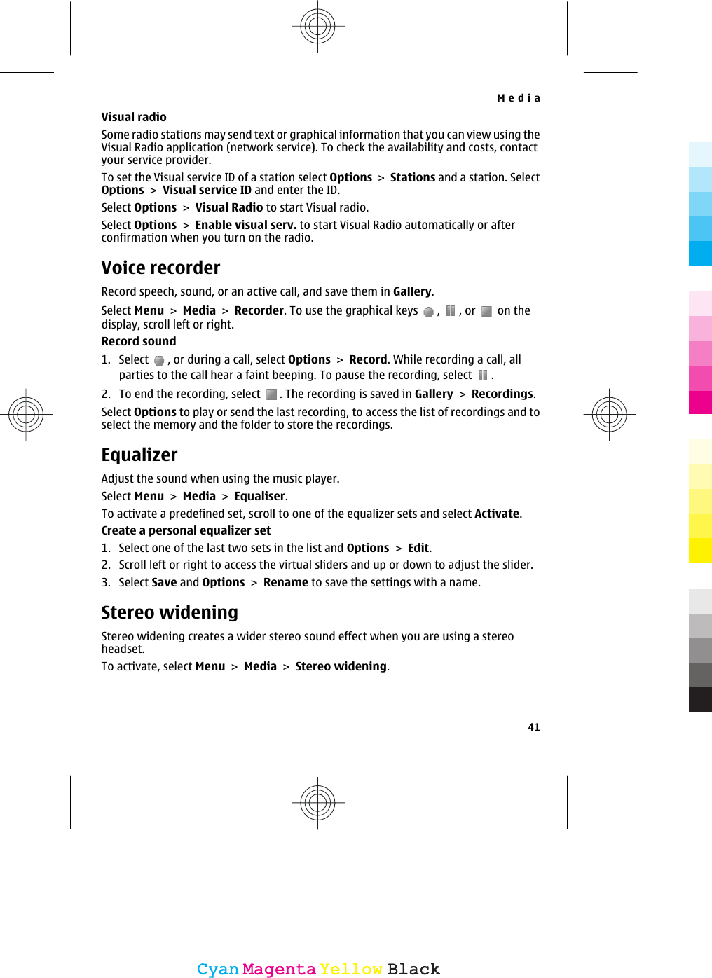 Visual radioSome radio stations may send text or graphical information that you can view using theVisual Radio application (network service). To check the availability and costs, contactyour service provider.To set the Visual service ID of a station select Options &gt; Stations and a station. SelectOptions &gt; Visual service ID and enter the ID.Select Options &gt; Visual Radio to start Visual radio.Select Options &gt; Enable visual serv. to start Visual Radio automatically or afterconfirmation when you turn on the radio.Voice recorderRecord speech, sound, or an active call, and save them in Gallery.Select Menu &gt; Media &gt; Recorder. To use the graphical keys  ,  , or   on thedisplay, scroll left or right.Record sound1. Select  , or during a call, select Options &gt; Record. While recording a call, allparties to the call hear a faint beeping. To pause the recording, select  .2. To end the recording, select  . The recording is saved in Gallery &gt; Recordings.Select Options to play or send the last recording, to access the list of recordings and toselect the memory and the folder to store the recordings.EqualizerAdjust the sound when using the music player.Select Menu &gt; Media &gt; Equaliser.To activate a predefined set, scroll to one of the equalizer sets and select Activate.Create a personal equalizer set1. Select one of the last two sets in the list and Options &gt; Edit.2. Scroll left or right to access the virtual sliders and up or down to adjust the slider.3. Select Save and Options &gt; Rename to save the settings with a name.Stereo wideningStereo widening creates a wider stereo sound effect when you are using a stereoheadset.To activate, select Menu &gt; Media &gt; Stereo widening.Media41CyanCyanMagentaMagentaYellowYellowBlackBlack