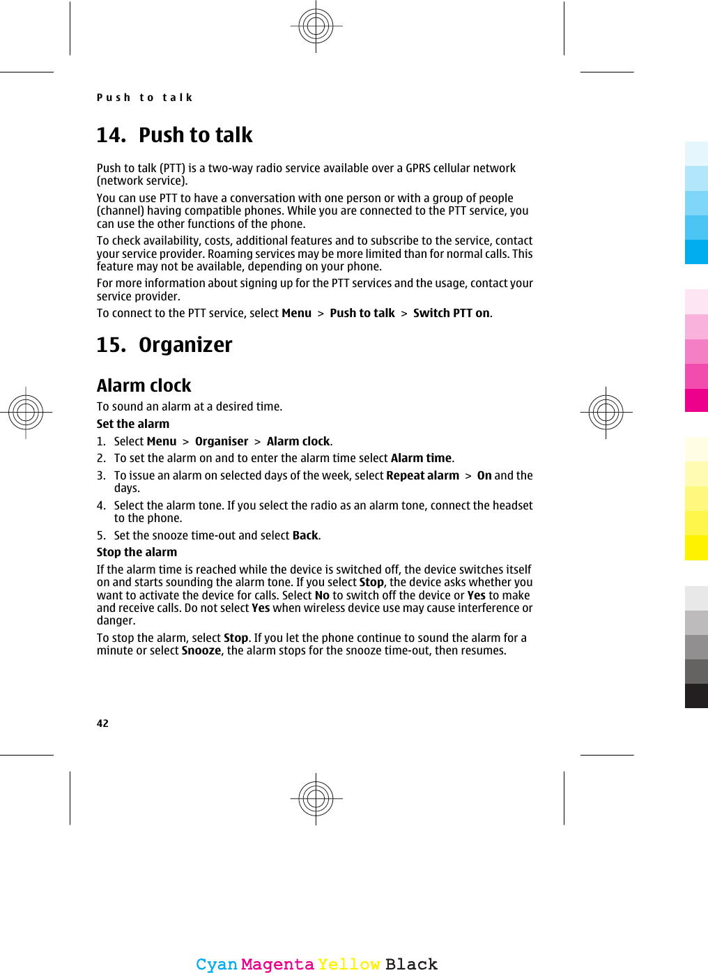 14. Push to talkPush to talk (PTT) is a two-way radio service available over a GPRS cellular network(network service).You can use PTT to have a conversation with one person or with a group of people(channel) having compatible phones. While you are connected to the PTT service, youcan use the other functions of the phone.To check availability, costs, additional features and to subscribe to the service, contactyour service provider. Roaming services may be more limited than for normal calls. Thisfeature may not be available, depending on your phone.For more information about signing up for the PTT services and the usage, contact yourservice provider.To connect to the PTT service, select Menu &gt; Push to talk &gt; Switch PTT on.15. OrganizerAlarm clockTo sound an alarm at a desired time.Set the alarm1. Select Menu &gt; Organiser &gt; Alarm clock.2. To set the alarm on and to enter the alarm time select Alarm time.3. To issue an alarm on selected days of the week, select Repeat alarm &gt; On and thedays.4. Select the alarm tone. If you select the radio as an alarm tone, connect the headsetto the phone.5. Set the snooze time-out and select Back.Stop the alarmIf the alarm time is reached while the device is switched off, the device switches itselfon and starts sounding the alarm tone. If you select Stop, the device asks whether youwant to activate the device for calls. Select No to switch off the device or Yes to makeand receive calls. Do not select Yes when wireless device use may cause interference ordanger.To stop the alarm, select Stop. If you let the phone continue to sound the alarm for aminute or select Snooze, the alarm stops for the snooze time-out, then resumes.Push to talk42CyanCyanMagentaMagentaYellowYellowBlackBlack