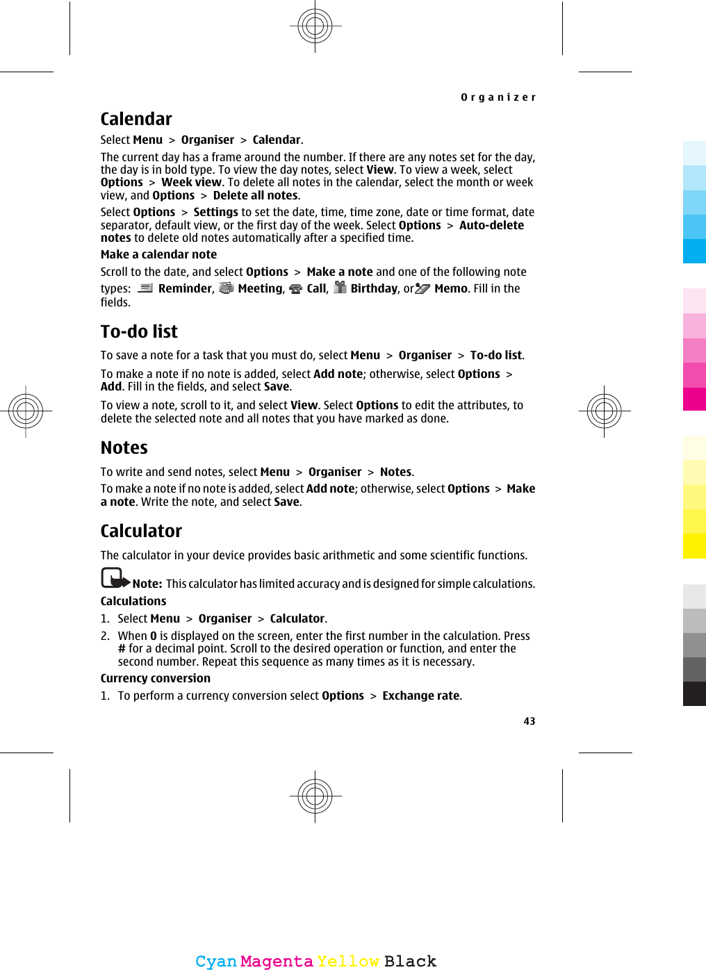 CalendarSelect Menu &gt; Organiser &gt; Calendar.The current day has a frame around the number. If there are any notes set for the day,the day is in bold type. To view the day notes, select View. To view a week, selectOptions &gt; Week view. To delete all notes in the calendar, select the month or weekview, and Options &gt; Delete all notes.Select Options &gt; Settings to set the date, time, time zone, date or time format, dateseparator, default view, or the first day of the week. Select Options &gt; Auto-deletenotes to delete old notes automatically after a specified time.Make a calendar noteScroll to the date, and select Options &gt; Make a note and one of the following notetypes:   Reminder,   Meeting,   Call,   Birthday, or  Memo. Fill in thefields.To-do listTo save a note for a task that you must do, select Menu &gt; Organiser &gt; To-do list.To make a note if no note is added, select Add note; otherwise, select Options &gt;Add. Fill in the fields, and select Save.To view a note, scroll to it, and select View. Select Options to edit the attributes, todelete the selected note and all notes that you have marked as done.NotesTo write and send notes, select Menu &gt; Organiser &gt; Notes.To make a note if no note is added, select Add note; otherwise, select Options &gt; Makea note. Write the note, and select Save.CalculatorThe calculator in your device provides basic arithmetic and some scientific functions.Note:  This calculator has limited accuracy and is designed for simple calculations.Calculations1. Select Menu &gt; Organiser &gt; Calculator.2. When 0 is displayed on the screen, enter the first number in the calculation. Press# for a decimal point. Scroll to the desired operation or function, and enter thesecond number. Repeat this sequence as many times as it is necessary.Currency conversion1. To perform a currency conversion select Options &gt; Exchange rate.Organizer43CyanCyanMagentaMagentaYellowYellowBlackBlack