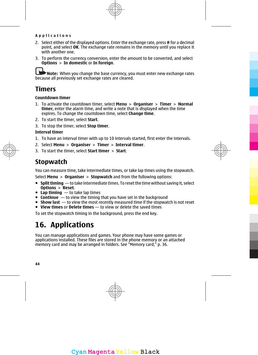 2. Select either of the displayed options. Enter the exchange rate, press # for a decimalpoint, and select OK. The exchange rate remains in the memory until you replace itwith another one.3. To perform the currency conversion, enter the amount to be converted, and selectOptions &gt; In domestic or In foreign.Note:  When you change the base currency, you must enter new exchange ratesbecause all previously set exchange rates are cleared.TimersCountdown timer1. To activate the countdown timer, select Menu &gt; Organiser &gt; Timer &gt; Normaltimer, enter the alarm time, and write a note that is displayed when the timeexpires. To change the countdown time, select Change time.2. To start the timer, select Start.3. To stop the timer, select Stop timer.Interval timer1. To have an interval timer with up to 10 intervals started, first enter the intervals.2. Select Menu &gt; Organiser &gt; Timer &gt; Interval timer.3. To start the timer, select Start timer &gt; Start.StopwatchYou can measure time, take intermediate times, or take lap times using the stopwatch.Select Menu &gt; Organiser &gt; Stopwatch and from the following options:●Split timing  — to take intermediate times. To reset the time without saving it, selectOptions &gt; Reset.●Lap timing  — to take lap times●Continue  — to view the timing that you have set in the background●Show last  — to view the most recently measured time if the stopwatch is not reset●View times or Delete times — to view or delete the saved timesTo set the stopwatch timing in the background, press the end key.16. ApplicationsYou can manage applications and games. Your phone may have some games orapplications installed. These files are stored in the phone memory or an attachedmemory card and may be arranged in folders. See &quot;Memory card,&quot; p. 36.Applications44CyanCyanMagentaMagentaYellowYellowBlackBlack