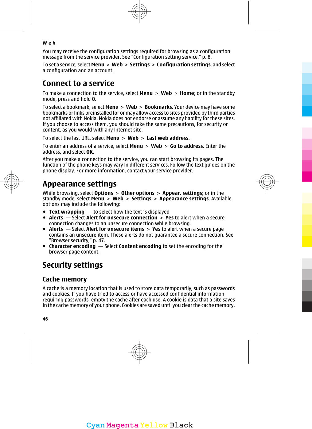 You may receive the configuration settings required for browsing as a configurationmessage from the service provider. See &quot;Configuration setting service,&quot; p. 8.To set a service, select Menu &gt; Web &gt;  Settings &gt; Configuration settings, and selecta configuration and an account.Connect to a serviceTo make a connection to the service, select Menu &gt; Web &gt; Home; or in the standbymode, press and hold 0.To select a bookmark, select Menu &gt; Web &gt; Bookmarks. Your device may have somebookmarks or links preinstalled for or may allow access to sites provided by third partiesnot affiliated with Nokia. Nokia does not endorse or assume any liability for these sites.If you choose to access them, you should take the same precautions, for security orcontent, as you would with any internet site.To select the last URL, select Menu &gt; Web &gt; Last web address.To enter an address of a service, select Menu &gt; Web &gt; Go to address. Enter theaddress, and select OK.After you make a connection to the service, you can start browsing its pages. Thefunction of the phone keys may vary in different services. Follow the text guides on thephone display. For more information, contact your service provider.Appearance settingsWhile browsing, select Options &gt; Other options &gt; Appear. settings; or in thestandby mode, select Menu &gt; Web &gt; Settings &gt; Appearance settings. Availableoptions may include the following:●Text wrapping  — to select how the text is displayed●Alerts  — Select Alert for unsecure connection &gt; Yes to alert when a secureconnection changes to an unsecure connection while browsing.●Alerts  — Select Alert for unsecure items &gt; Yes to alert when a secure pagecontains an unsecure item. These alerts do not guarantee a secure connection. See&quot;Browser security,&quot; p. 47.●Character encoding  — Select Content encoding to set the encoding for thebrowser page content.Security settingsCache memoryA cache is a memory location that is used to store data temporarily, such as passwordsand cookies. If you have tried to access or have accessed confidential informationrequiring passwords, empty the cache after each use. A cookie is data that a site savesin the cache memory of your phone. Cookies are saved until you clear the cache memory.Web46CyanCyanMagentaMagentaYellowYellowBlackBlack