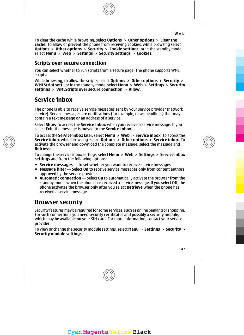 To clear the cache while browsing, select Options &gt; Other options &gt; Clear thecache. To allow or prevent the phone from receiving cookies, while browsing selectOptions &gt; Other options &gt; Security &gt; Cookie settings; or in the standby modeselect Menu &gt; Web &gt; Settings &gt; Security settings &gt; Cookies.Scripts over secure connectionYou can select whether to run scripts from a secure page. The phone supports WMLscripts.While browsing, to allow the scripts, select Options &gt; Other options &gt; Security &gt;WMLScript sett.; or in the standby mode, select Menu &gt; Web &gt; Settings &gt; Securitysettings &gt; WMLScripts over secure connection &gt; Allow.Service inboxThe phone is able to receive service messages sent by your service provider (networkservice). Service messages are notifications (for example, news headlines) that maycontain a text message or an address of a service.Select Show to access the Service inbox when you receive a service message. If youselect Exit, the message is moved to the Service inbox.To access the Service inbox later, select Menu &gt; Web &gt; Service inbox. To access theService inbox while browsing, select Options &gt; Other options &gt; Service inbox. Toactivate the browser and download the complete message, select the message andRetrieve.To change the service inbox settings, select Menu &gt; Web &gt; Settings &gt;  Service inboxsettings and from the following options:●Service messages — to set whether you want to receive service messages●Message filter — Select On to receive service messages only from content authorsapproved by the service provider.●Automatic connection — Select On to automatically activate the browser from thestandby mode, when the phone has received a service message. If you select Off, thephone activates the browser only after you select Retrieve when the phone hasreceived a service message.Browser securitySecurity features may be required for some services, such as online banking or shopping.For such connections you need security certificates and possibly a security module,which may be available on your SIM card. For more information, contact your serviceprovider.To view or change the security module settings, select Menu &gt; Settings &gt; Security &gt;Security module settings.Web47CyanCyanMagentaMagentaYellowYellowBlackBlack