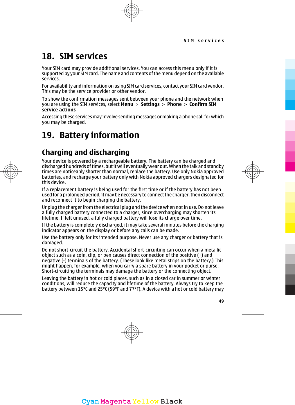 18. SIM servicesYour SIM card may provide additional services. You can access this menu only if it issupported by your SIM card. The name and contents of the menu depend on the availableservices.For availability and information on using SIM card services, contact your SIM card vendor.This may be the service provider or other vendor.To show the confirmation messages sent between your phone and the network whenyou are using the SIM services, select Menu &gt; Settings &gt; Phone &gt; Confirm SIMservice actionsAccessing these services may involve sending messages or making a phone call for whichyou may be charged.19. Battery informationCharging and dischargingYour device is powered by a rechargeable battery. The battery can be charged anddischarged hundreds of times, but it will eventually wear out. When the talk and standbytimes are noticeably shorter than normal, replace the battery. Use only Nokia approvedbatteries, and recharge your battery only with Nokia approved chargers designated forthis device.If a replacement battery is being used for the first time or if the battery has not beenused for a prolonged period, it may be necessary to connect the charger, then disconnectand reconnect it to begin charging the battery.Unplug the charger from the electrical plug and the device when not in use. Do not leavea fully charged battery connected to a charger, since overcharging may shorten itslifetime. If left unused, a fully charged battery will lose its charge over time.If the battery is completely discharged, it may take several minutes before the chargingindicator appears on the display or before any calls can be made.Use the battery only for its intended purpose. Never use any charger or battery that isdamaged.Do not short-circuit the battery. Accidental short-circuiting can occur when a metallicobject such as a coin, clip, or pen causes direct connection of the positive (+) andnegative (-) terminals of the battery. (These look like metal strips on the battery.) Thismight happen, for example, when you carry a spare battery in your pocket or purse.Short-circuiting the terminals may damage the battery or the connecting object.Leaving the battery in hot or cold places, such as in a closed car in summer or winterconditions, will reduce the capacity and lifetime of the battery. Always try to keep thebattery between 15°C and 25°C (59°F and 77°F). A device with a hot or cold battery maySIM services49CyanCyanMagentaMagentaYellowYellowBlackBlack