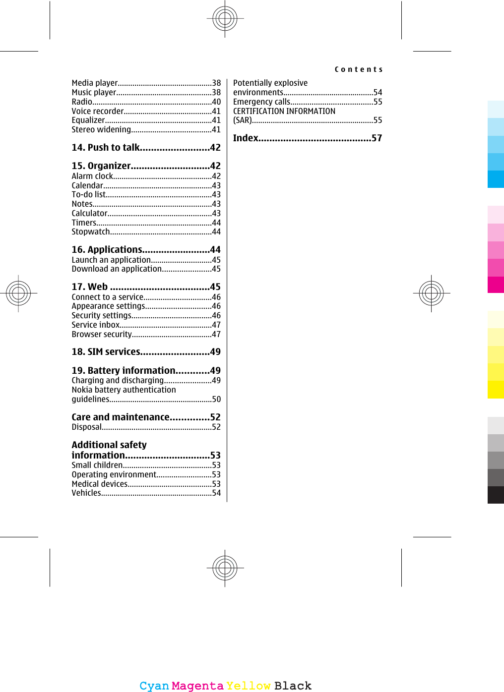 Media player.............................................38Music player.............................................38Radio.........................................................40Voice recorder..........................................41Equalizer...................................................41Stereo widening......................................4114. Push to talk.........................4215. Organizer.............................42Alarm clock...............................................42Calendar....................................................43To-do list..................................................43Notes.........................................................43Calculator.................................................43Timers.......................................................44Stopwatch................................................4416. Applications.........................44Launch an application.............................45Download an application.......................4517. Web ....................................45Connect to a service................................46Appearance settings...............................46Security settings......................................46Service inbox............................................47Browser security......................................4718. SIM services.........................4919. Battery information............49Charging and discharging......................49Nokia battery authenticationguidelines.................................................50Care and maintenance..............52Disposal....................................................52Additional safetyinformation...............................53Small children..........................................53Operating environment..........................53Medical devices........................................53Vehicles.....................................................54Potentially explosiveenvironments...........................................54Emergency calls.......................................55CERTIFICATION INFORMATION(SAR)..........................................................55Index.........................................57ContentsCyanCyanMagentaMagentaYellowYellowBlackBlack