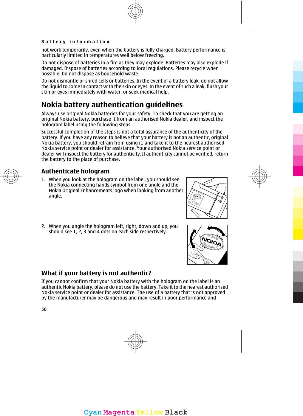 not work temporarily, even when the battery is fully charged. Battery performance isparticularly limited in temperatures well below freezing.Do not dispose of batteries in a fire as they may explode. Batteries may also explode ifdamaged. Dispose of batteries according to local regulations. Please recycle whenpossible. Do not dispose as household waste.Do not dismantle or shred cells or batteries. In the event of a battery leak, do not allowthe liquid to come in contact with the skin or eyes. In the event of such a leak, flush yourskin or eyes immediately with water, or seek medical help.Nokia battery authentication guidelinesAlways use original Nokia batteries for your safety. To check that you are getting anoriginal Nokia battery, purchase it from an authorised Nokia dealer, and inspect thehologram label using the following steps:Successful completion of the steps is not a total assurance of the authenticity of thebattery. If you have any reason to believe that your battery is not an authentic, originalNokia battery, you should refrain from using it, and take it to the nearest authorisedNokia service point or dealer for assistance. Your authorised Nokia service point ordealer will inspect the battery for authenticity. If authenticity cannot be verified, returnthe battery to the place of purchase.Authenticate hologram1. When you look at the hologram on the label, you should seethe Nokia connecting hands symbol from one angle and theNokia Original Enhancements logo when looking from anotherangle.2. When you angle the hologram left, right, down and up, youshould see 1, 2, 3 and 4 dots on each side respectively.What if your battery is not authentic?If you cannot confirm that your Nokia battery with the hologram on the label is anauthentic Nokia battery, please do not use the battery. Take it to the nearest authorisedNokia service point or dealer for assistance. The use of a battery that is not approvedby the manufacturer may be dangerous and may result in poor performance andBattery information50CyanCyanMagentaMagentaYellowYellowBlackBlack