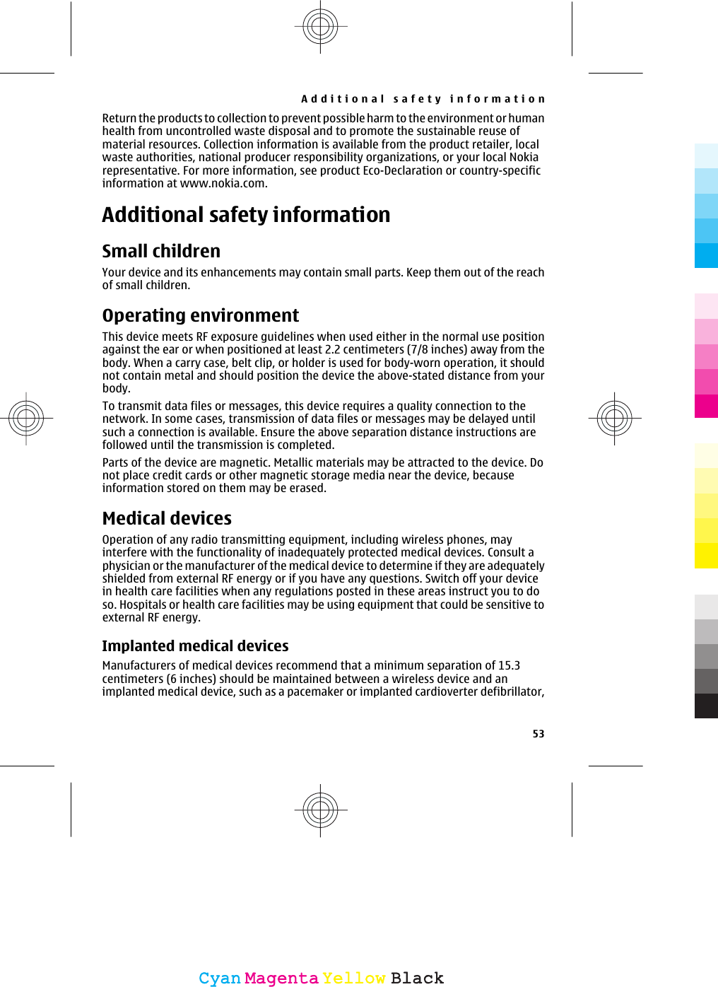 Return the products to collection to prevent possible harm to the environment or humanhealth from uncontrolled waste disposal and to promote the sustainable reuse ofmaterial resources. Collection information is available from the product retailer, localwaste authorities, national producer responsibility organizations, or your local Nokiarepresentative. For more information, see product Eco-Declaration or country-specificinformation at www.nokia.com.Additional safety informationSmall childrenYour device and its enhancements may contain small parts. Keep them out of the reachof small children.Operating environmentThis device meets RF exposure guidelines when used either in the normal use positionagainst the ear or when positioned at least 2.2 centimeters (7/8 inches) away from thebody. When a carry case, belt clip, or holder is used for body-worn operation, it shouldnot contain metal and should position the device the above-stated distance from yourbody.To transmit data files or messages, this device requires a quality connection to thenetwork. In some cases, transmission of data files or messages may be delayed untilsuch a connection is available. Ensure the above separation distance instructions arefollowed until the transmission is completed.Parts of the device are magnetic. Metallic materials may be attracted to the device. Donot place credit cards or other magnetic storage media near the device, becauseinformation stored on them may be erased.Medical devicesOperation of any radio transmitting equipment, including wireless phones, mayinterfere with the functionality of inadequately protected medical devices. Consult aphysician or the manufacturer of the medical device to determine if they are adequatelyshielded from external RF energy or if you have any questions. Switch off your devicein health care facilities when any regulations posted in these areas instruct you to doso. Hospitals or health care facilities may be using equipment that could be sensitive toexternal RF energy.Implanted medical devicesManufacturers of medical devices recommend that a minimum separation of 15.3centimeters (6 inches) should be maintained between a wireless device and animplanted medical device, such as a pacemaker or implanted cardioverter defibrillator,Additional safety information53CyanCyanMagentaMagentaYellowYellowBlackBlack