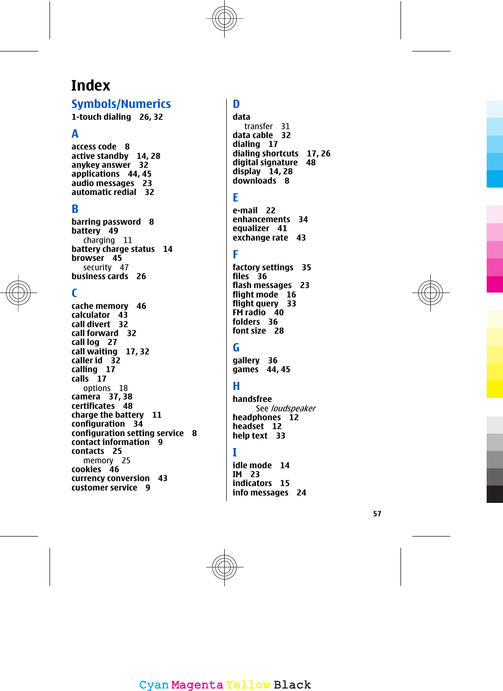 IndexSymbols/Numerics1-touch dialing 26, 32Aaccess code 8active standby 14, 28anykey answer 32applications 44, 45audio messages 23automatic redial 32Bbarring password 8battery 49charging 11battery charge status 14browser 45security 47business cards 26Ccache memory 46calculator 43call divert 32call forward 32call log 27call waiting 17, 32caller id 32calling 17calls 17options 18camera 37, 38certificates 48charge the battery 11configuration 34configuration setting service 8contact information 9contacts 25memory 25cookies 46currency conversion 43customer service 9Ddatatransfer 31data cable 32dialing 17dialing shortcuts 17, 26digital signature 48display 14, 28downloads 8Ee-mail 22enhancements 34equalizer 41exchange rate 43Ffactory settings 35files 36flash messages 23flight mode 16flight query 33FM radio 40folders 36font size 28Ggallery 36games 44, 45HhandsfreeSee loudspeakerheadphones 12headset 12help text 33Iidle mode 14IM 23indicators 15info messages 2457CyanCyanMagentaMagentaYellowYellowBlackBlack