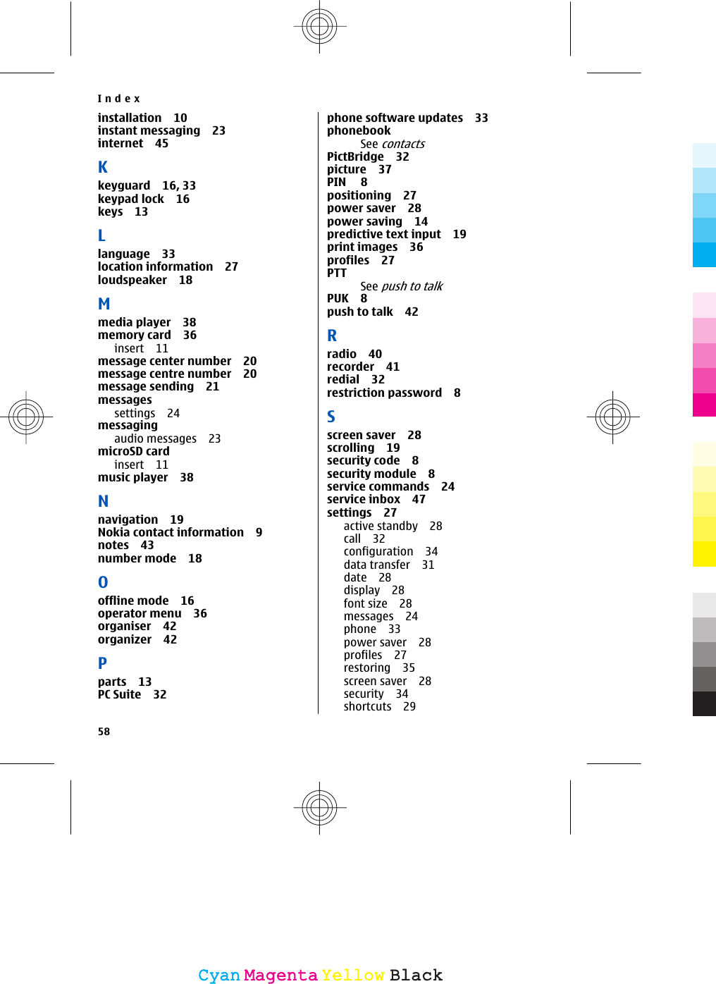 installation 10instant messaging 23internet 45Kkeyguard 16, 33keypad lock 16keys 13Llanguage 33location information 27loudspeaker 18Mmedia player 38memory card 36insert 11message center number 20message centre number 20message sending 21messagessettings 24messagingaudio messages 23microSD cardinsert 11music player 38Nnavigation 19Nokia contact information 9notes 43number mode 18Ooffline mode 16operator menu 36organiser 42organizer 42Pparts 13PC Suite 32phone software updates 33phonebookSee contactsPictBridge 32picture 37PIN 8positioning 27power saver 28power saving 14predictive text input 19print images 36profiles 27PTTSee push to talkPUK 8push to talk 42Rradio 40recorder 41redial 32restriction password 8Sscreen saver 28scrolling 19security code 8security module 8service commands 24service inbox 47settings 27active standby 28call 32configuration 34data transfer 31date 28display 28font size 28messages 24phone 33power saver 28profiles 27restoring 35screen saver 28security 34shortcuts 29Index58CyanCyanMagentaMagentaYellowYellowBlackBlack