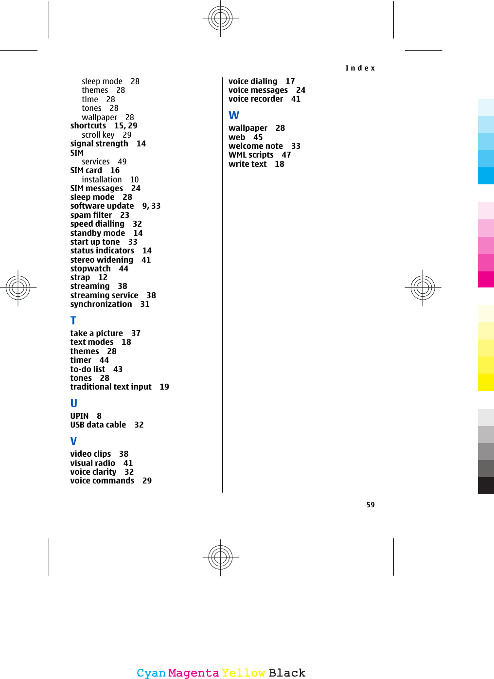 sleep mode 28themes 28time 28tones 28wallpaper 28shortcuts 15, 29scroll key 29signal strength 14SIMservices 49SIM card 16installation 10SIM messages 24sleep mode 28software update 9, 33spam filter 23speed dialling 32standby mode 14start up tone 33status indicators 14stereo widening 41stopwatch 44strap 12streaming 38streaming service 38synchronization 31Ttake a picture 37text modes 18themes 28timer 44to-do list 43tones 28traditional text input 19UUPIN 8USB data cable 32Vvideo clips 38visual radio 41voice clarity 32voice commands 29voice dialing 17voice messages 24voice recorder 41Wwallpaper 28web 45welcome note 33WML scripts 47write text 18Index59CyanCyanMagentaMagentaYellowYellowBlackBlack