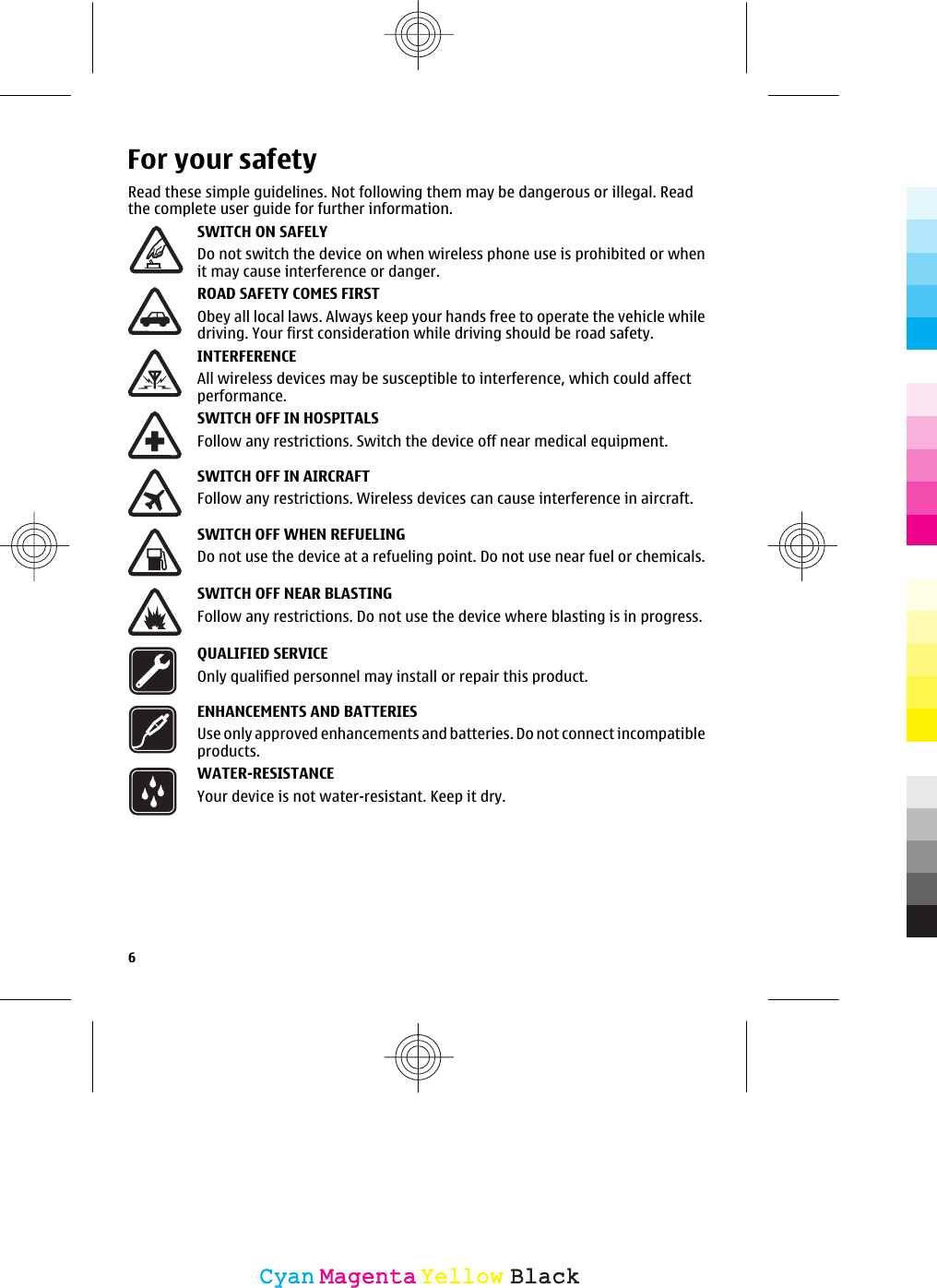 For your safetyRead these simple guidelines. Not following them may be dangerous or illegal. Readthe complete user guide for further information.SWITCH ON SAFELYDo not switch the device on when wireless phone use is prohibited or whenit may cause interference or danger.ROAD SAFETY COMES FIRSTObey all local laws. Always keep your hands free to operate the vehicle whiledriving. Your first consideration while driving should be road safety.INTERFERENCEAll wireless devices may be susceptible to interference, which could affectperformance.SWITCH OFF IN HOSPITALSFollow any restrictions. Switch the device off near medical equipment.SWITCH OFF IN AIRCRAFTFollow any restrictions. Wireless devices can cause interference in aircraft.SWITCH OFF WHEN REFUELINGDo not use the device at a refueling point. Do not use near fuel or chemicals.SWITCH OFF NEAR BLASTINGFollow any restrictions. Do not use the device where blasting is in progress.QUALIFIED SERVICEOnly qualified personnel may install or repair this product.ENHANCEMENTS AND BATTERIESUse only approved enhancements and batteries. Do not connect incompatibleproducts.WATER-RESISTANCEYour device is not water-resistant. Keep it dry.6CyanCyanMagentaMagentaYellowYellowBlackBlack