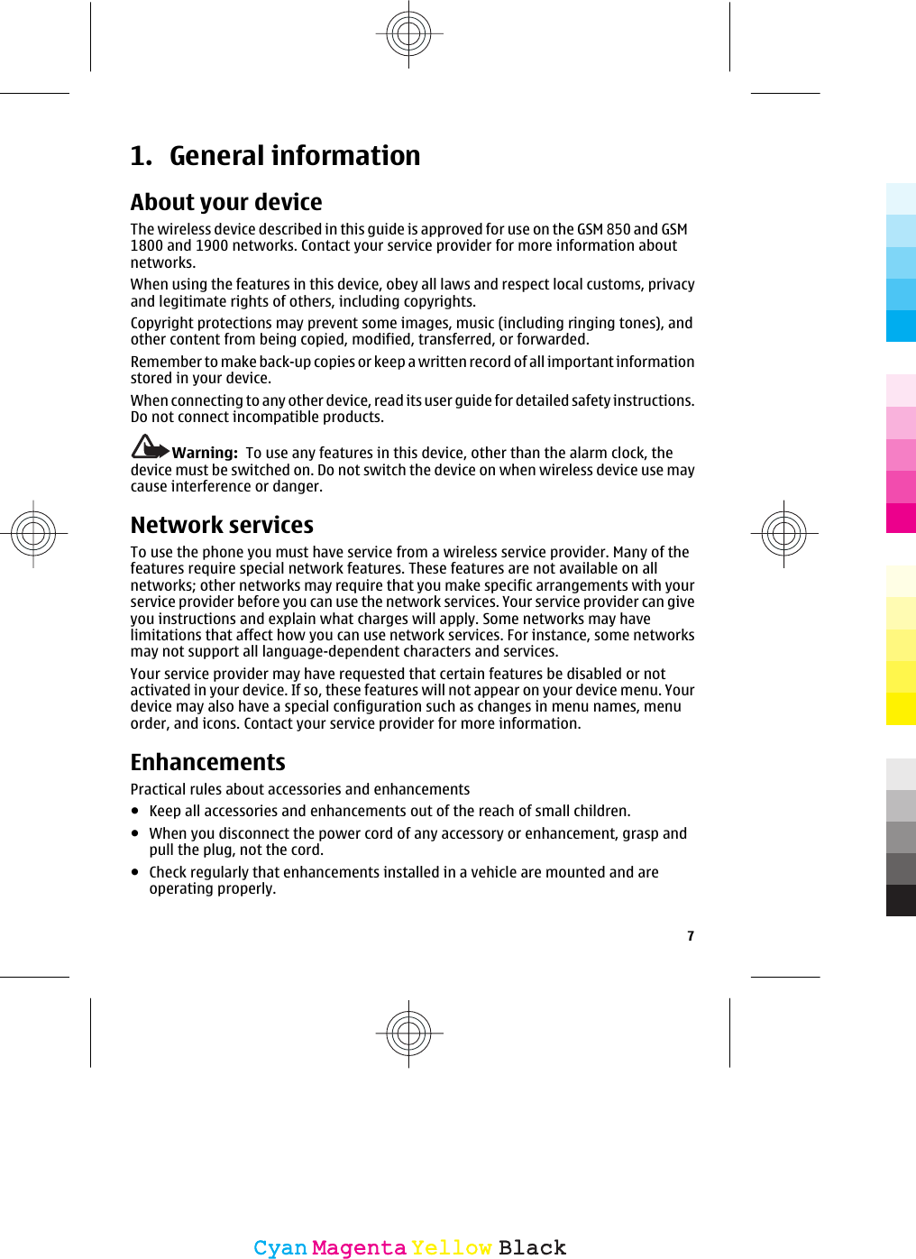 1. General informationAbout your deviceThe wireless device described in this guide is approved for use on the GSM 850 and GSM1800 and 1900 networks. Contact your service provider for more information aboutnetworks.When using the features in this device, obey all laws and respect local customs, privacyand legitimate rights of others, including copyrights.Copyright protections may prevent some images, music (including ringing tones), andother content from being copied, modified, transferred, or forwarded.Remember to make back-up copies or keep a written record of all important informationstored in your device.When connecting to any other device, read its user guide for detailed safety instructions.Do not connect incompatible products.Warning:  To use any features in this device, other than the alarm clock, thedevice must be switched on. Do not switch the device on when wireless device use maycause interference or danger.Network servicesTo use the phone you must have service from a wireless service provider. Many of thefeatures require special network features. These features are not available on allnetworks; other networks may require that you make specific arrangements with yourservice provider before you can use the network services. Your service provider can giveyou instructions and explain what charges will apply. Some networks may havelimitations that affect how you can use network services. For instance, some networksmay not support all language-dependent characters and services.Your service provider may have requested that certain features be disabled or notactivated in your device. If so, these features will not appear on your device menu. Yourdevice may also have a special configuration such as changes in menu names, menuorder, and icons. Contact your service provider for more information.EnhancementsPractical rules about accessories and enhancements●Keep all accessories and enhancements out of the reach of small children.●When you disconnect the power cord of any accessory or enhancement, grasp andpull the plug, not the cord.●Check regularly that enhancements installed in a vehicle are mounted and areoperating properly.7CyanCyanMagentaMagentaYellowYellowBlackBlack