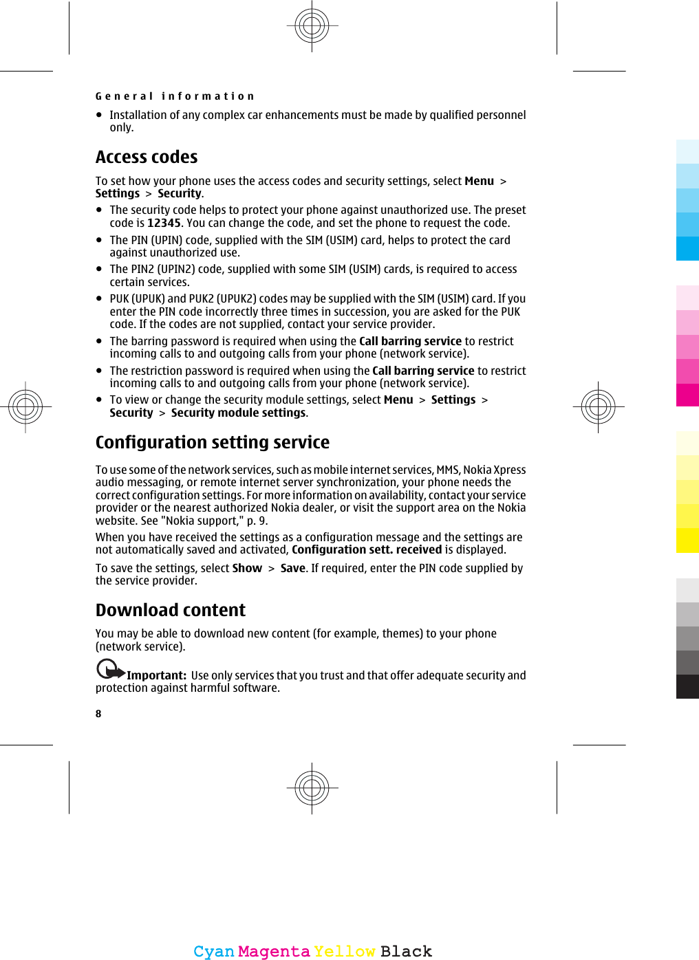 ●Installation of any complex car enhancements must be made by qualified personnelonly.Access codesTo set how your phone uses the access codes and security settings, select Menu &gt;Settings &gt; Security.●The security code helps to protect your phone against unauthorized use. The presetcode is 12345. You can change the code, and set the phone to request the code.●The PIN (UPIN) code, supplied with the SIM (USIM) card, helps to protect the cardagainst unauthorized use.●The PIN2 (UPIN2) code, supplied with some SIM (USIM) cards, is required to accesscertain services.●PUK (UPUK) and PUK2 (UPUK2) codes may be supplied with the SIM (USIM) card. If youenter the PIN code incorrectly three times in succession, you are asked for the PUKcode. If the codes are not supplied, contact your service provider.●The barring password is required when using the Call barring service to restrictincoming calls to and outgoing calls from your phone (network service).●The restriction password is required when using the Call barring service to restrictincoming calls to and outgoing calls from your phone (network service).●To view or change the security module settings, select Menu &gt; Settings &gt;Security &gt; Security module settings.Configuration setting serviceTo use some of the network services, such as mobile internet services, MMS, Nokia Xpressaudio messaging, or remote internet server synchronization, your phone needs thecorrect configuration settings. For more information on availability, contact your serviceprovider or the nearest authorized Nokia dealer, or visit the support area on the Nokiawebsite. See &quot;Nokia support,&quot; p. 9.When you have received the settings as a configuration message and the settings arenot automatically saved and activated, Configuration sett. received is displayed.To save the settings, select Show &gt; Save. If required, enter the PIN code supplied bythe service provider.Download contentYou may be able to download new content (for example, themes) to your phone(network service).Important:  Use only services that you trust and that offer adequate security andprotection against harmful software.General information8CyanCyanMagentaMagentaYellowYellowBlackBlack