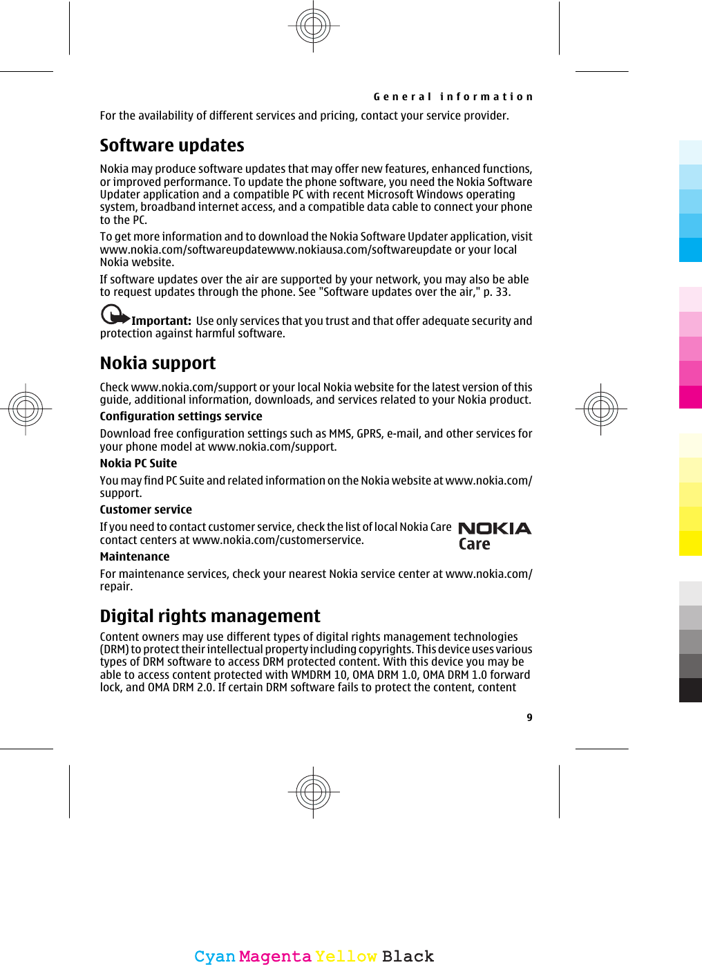 For the availability of different services and pricing, contact your service provider.Software updatesNokia may produce software updates that may offer new features, enhanced functions,or improved performance. To update the phone software, you need the Nokia SoftwareUpdater application and a compatible PC with recent Microsoft Windows operatingsystem, broadband internet access, and a compatible data cable to connect your phoneto the PC.To get more information and to download the Nokia Software Updater application, visitwww.nokia.com/softwareupdatewww.nokiausa.com/softwareupdate or your localNokia website.If software updates over the air are supported by your network, you may also be ableto request updates through the phone. See &quot;Software updates over the air,&quot; p. 33.Important:  Use only services that you trust and that offer adequate security andprotection against harmful software.Nokia supportCheck www.nokia.com/support or your local Nokia website for the latest version of thisguide, additional information, downloads, and services related to your Nokia product.Configuration settings serviceDownload free configuration settings such as MMS, GPRS, e-mail, and other services foryour phone model at www.nokia.com/support.Nokia PC SuiteYou may find PC Suite and related information on the Nokia website at www.nokia.com/support.Customer serviceIf you need to contact customer service, check the list of local Nokia Carecontact centers at www.nokia.com/customerservice.MaintenanceFor maintenance services, check your nearest Nokia service center at www.nokia.com/repair.Digital rights managementContent owners may use different types of digital rights management technologies(DRM) to protect their intellectual property including copyrights. This device uses varioustypes of DRM software to access DRM protected content. With this device you may beable to access content protected with WMDRM 10, OMA DRM 1.0, OMA DRM 1.0 forwardlock, and OMA DRM 2.0. If certain DRM software fails to protect the content, contentGeneral information9CyanCyanMagentaMagentaYellowYellowBlackBlack