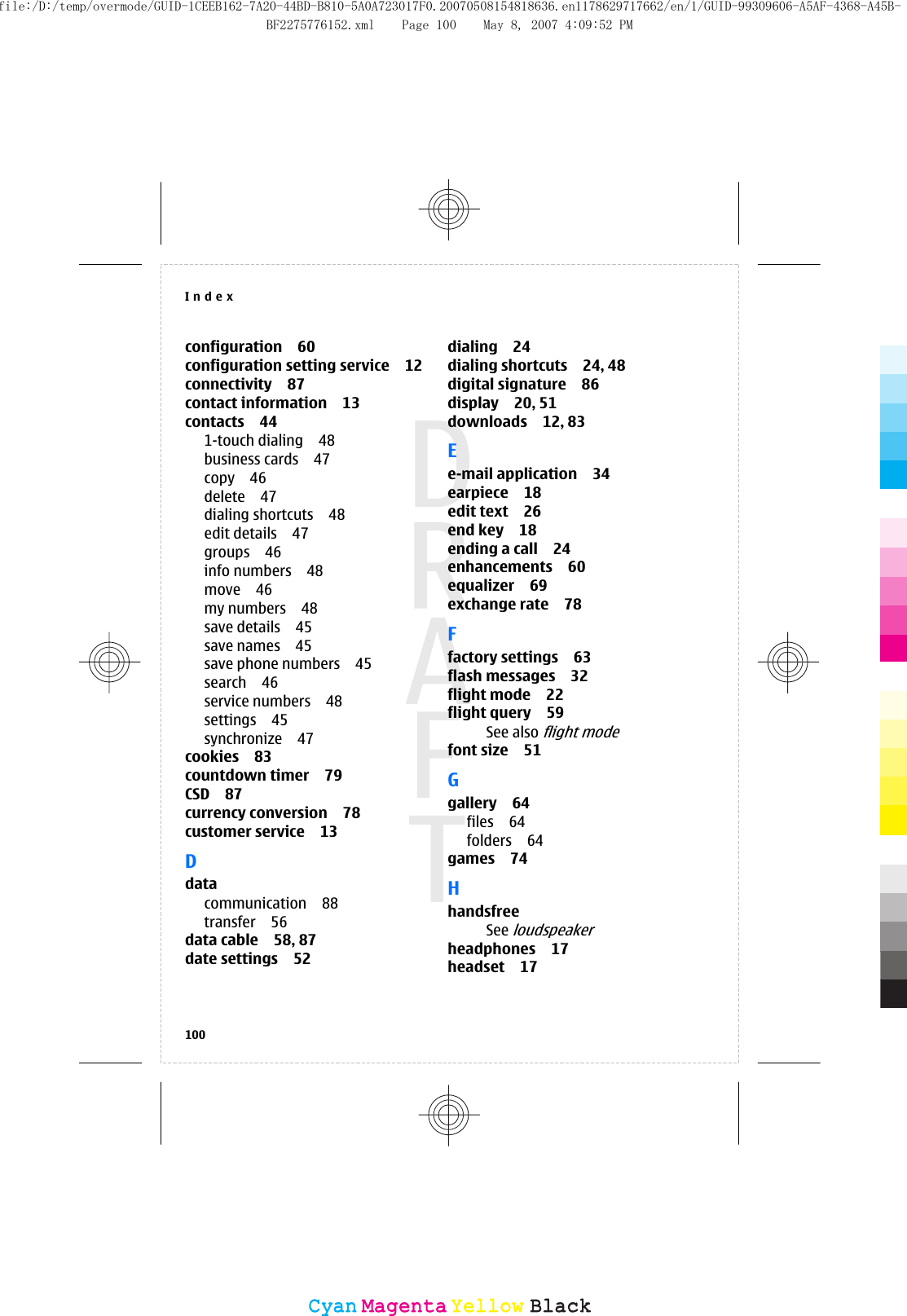 configuration 60configuration setting service 12connectivity 87contact information 13contacts 441-touch dialing 48business cards 47copy 46delete 47dialing shortcuts 48edit details 47groups 46info numbers 48move 46my numbers 48save details 45save names 45save phone numbers 45search 46service numbers 48settings 45synchronize 47cookies 83countdown timer 79CSD 87currency conversion 78customer service 13Ddatacommunication 88transfer 56data cable 58, 87date settings 52dialing 24dialing shortcuts 24, 48digital signature 86display 20, 51downloads 12, 83Ee-mail application 34earpiece 18edit text 26end key 18ending a call 24enhancements 60equalizer 69exchange rate 78Ffactory settings 63flash messages 32flight mode 22flight query 59See also flight modefont size 51Ggallery 64files 64folders 64games 74HhandsfreeSee loudspeakerheadphones 17headset 17Index100CyanCyanMagentaMagentaYellowYellowBlackBlackfile:/D:/temp/overmode/GUID-1CEEB162-7A20-44BD-B810-5A0A723017F0.20070508154818636.en1178629717662/en/1/GUID-99309606-A5AF-4368-A45B-BF2275776152.xml Page 100 May 8, 2007 4:09:52 PM