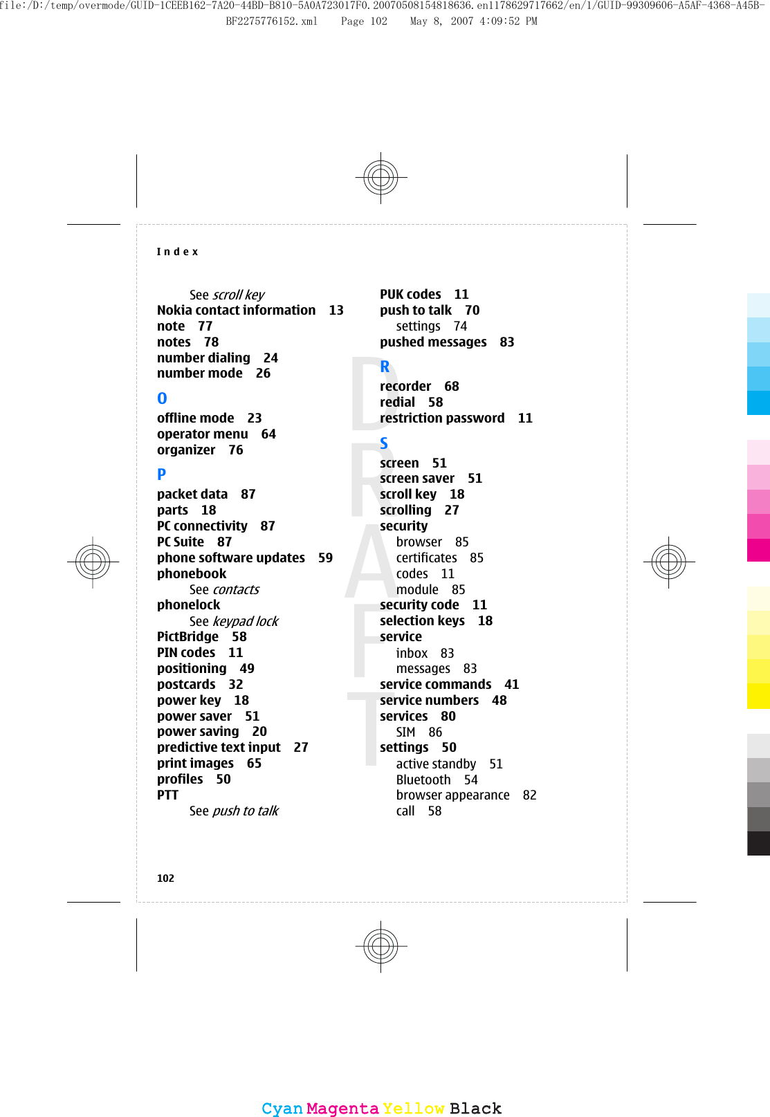 See scroll keyNokia contact information 13note 77notes 78number dialing 24number mode 26Ooffline mode 23operator menu 64organizer 76Ppacket data 87parts 18PC connectivity 87PC Suite 87phone software updates 59phonebookSee contactsphonelockSee keypad lockPictBridge 58PIN codes 11positioning 49postcards 32power key 18power saver 51power saving 20predictive text input 27print images 65profiles 50PTTSee push to talkPUK codes 11push to talk 70settings 74pushed messages 83Rrecorder 68redial 58restriction password 11Sscreen 51screen saver 51scroll key 18scrolling 27securitybrowser 85certificates 85codes 11module 85security code 11selection keys 18serviceinbox 83messages 83service commands 41service numbers 48services 80SIM 86settings 50active standby 51Bluetooth 54browser appearance 82call 58Index102CyanCyanMagentaMagentaYellowYellowBlackBlackfile:/D:/temp/overmode/GUID-1CEEB162-7A20-44BD-B810-5A0A723017F0.20070508154818636.en1178629717662/en/1/GUID-99309606-A5AF-4368-A45B-BF2275776152.xml Page 102 May 8, 2007 4:09:52 PM