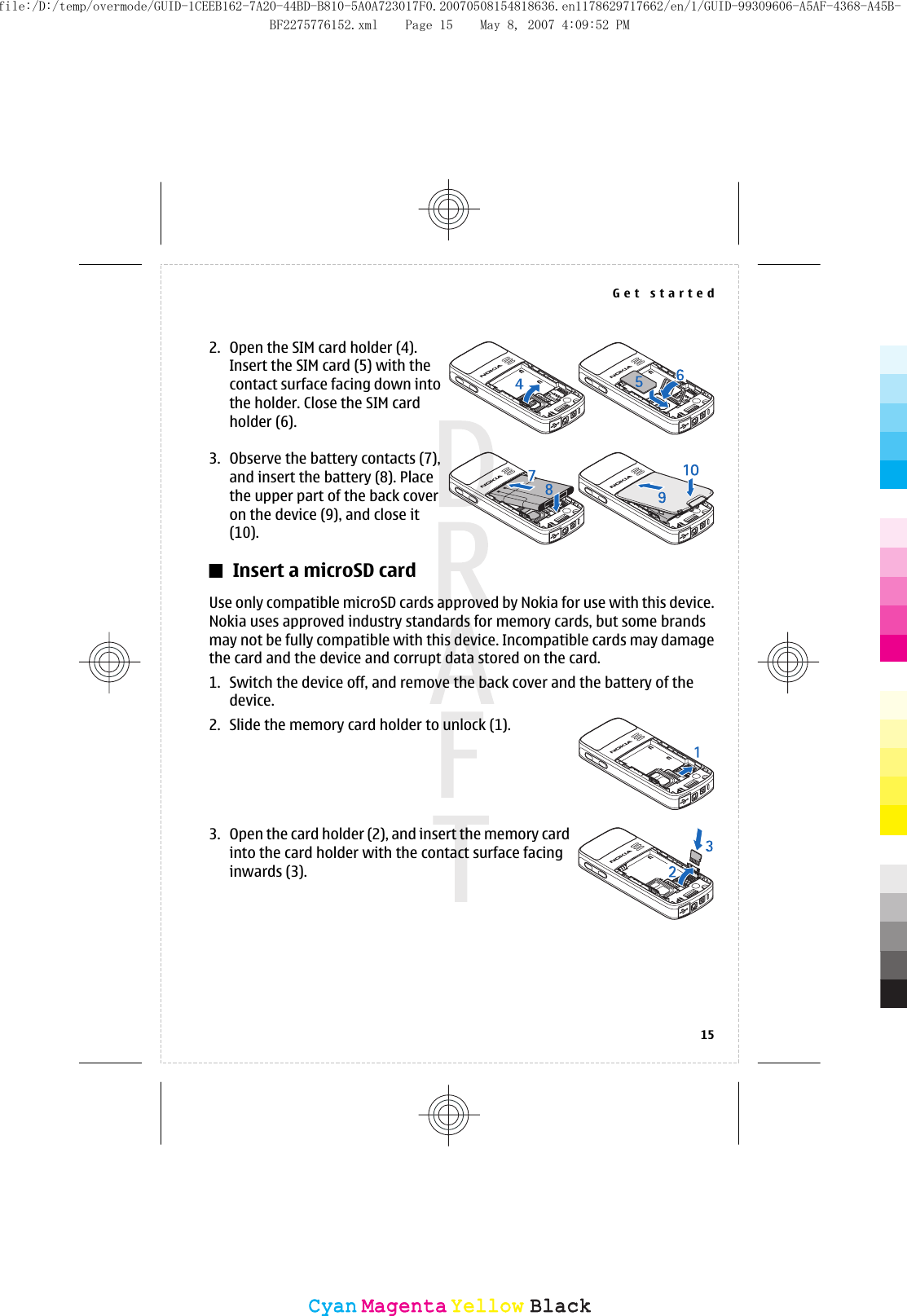 2. Open the SIM card holder (4).Insert the SIM card (5) with thecontact surface facing down intothe holder. Close the SIM cardholder (6).3. Observe the battery contacts (7),and insert the battery (8). Placethe upper part of the back coveron the device (9), and close it(10).Insert a microSD cardUse only compatible microSD cards approved by Nokia for use with this device.Nokia uses approved industry standards for memory cards, but some brandsmay not be fully compatible with this device. Incompatible cards may damagethe card and the device and corrupt data stored on the card.1. Switch the device off, and remove the back cover and the battery of thedevice.2. Slide the memory card holder to unlock (1).3. Open the card holder (2), and insert the memory cardinto the card holder with the contact surface facinginwards (3).Get started15CyanCyanMagentaMagentaYellowYellowBlackBlackfile:/D:/temp/overmode/GUID-1CEEB162-7A20-44BD-B810-5A0A723017F0.20070508154818636.en1178629717662/en/1/GUID-99309606-A5AF-4368-A45B-BF2275776152.xml Page 15 May 8, 2007 4:09:52 PM
