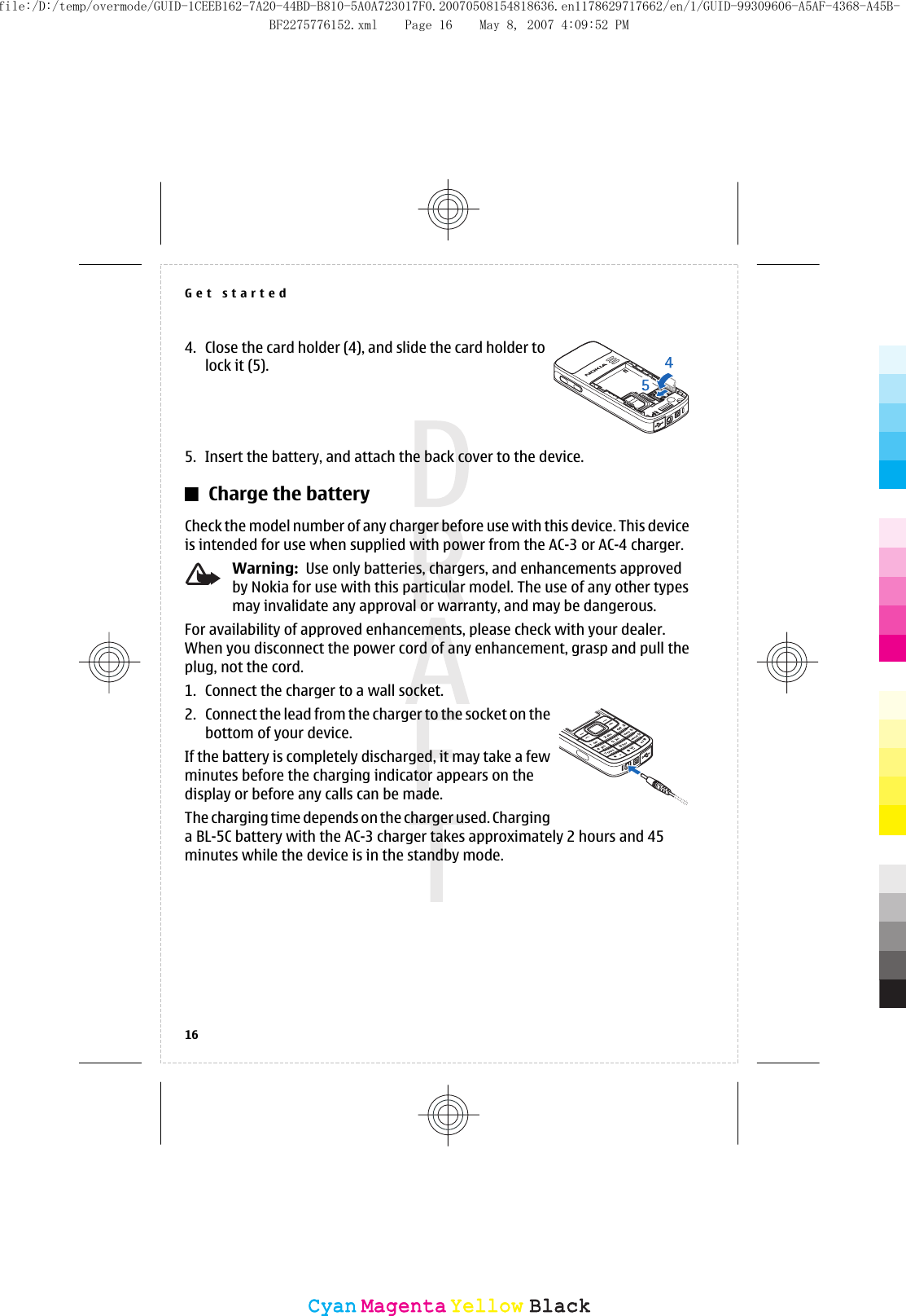 4. Close the card holder (4), and slide the card holder tolock it (5).5. Insert the battery, and attach the back cover to the device.Charge the batteryCheck the model number of any charger before use with this device. This deviceis intended for use when supplied with power from the AC-3 or AC-4 charger.Warning:  Use only batteries, chargers, and enhancements approvedby Nokia for use with this particular model. The use of any other typesmay invalidate any approval or warranty, and may be dangerous.For availability of approved enhancements, please check with your dealer.When you disconnect the power cord of any enhancement, grasp and pull theplug, not the cord.1. Connect the charger to a wall socket.2. Connect the lead from the charger to the socket on thebottom of your device.If the battery is completely discharged, it may take a fewminutes before the charging indicator appears on thedisplay or before any calls can be made.The charging time depends on the charger used. Charginga BL-5C battery with the AC-3 charger takes approximately 2 hours and 45minutes while the device is in the standby mode.Get started16CyanCyanMagentaMagentaYellowYellowBlackBlackfile:/D:/temp/overmode/GUID-1CEEB162-7A20-44BD-B810-5A0A723017F0.20070508154818636.en1178629717662/en/1/GUID-99309606-A5AF-4368-A45B-BF2275776152.xml Page 16 May 8, 2007 4:09:52 PM