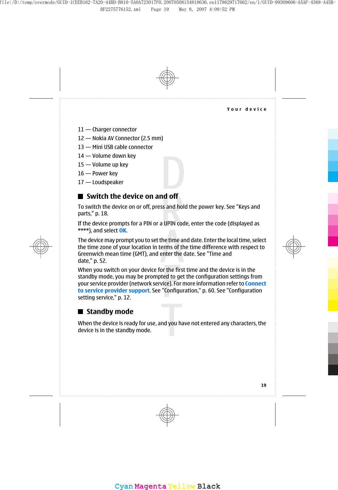 11 — Charger connector12 — Nokia AV Connector (2.5 mm)13 — Mini USB cable connector14 — Volume down key15 — Volume up key16 — Power key17 — LoudspeakerSwitch the device on and offTo switch the device on or off, press and hold the power key. See &quot;Keys andparts,&quot; p. 18.If the device prompts for a PIN or a UPIN code, enter the code (displayed as****), and select OK.The device may prompt you to set the time and date. Enter the local time, selectthe time zone of your location in terms of the time difference with respect toGreenwich mean time (GMT), and enter the date. See &quot;Time anddate,&quot; p. 52.When you switch on your device for the first time and the device is in thestandby mode, you may be prompted to get the configuration settings fromyour service provider (network service). For more information refer to Connectto service provider support. See &quot;Configuration,&quot; p. 60. See &quot;Configurationsetting service,&quot; p. 12.Standby modeWhen the device is ready for use, and you have not entered any characters, thedevice is in the standby mode.Your device19CyanCyanMagentaMagentaYellowYellowBlackBlackfile:/D:/temp/overmode/GUID-1CEEB162-7A20-44BD-B810-5A0A723017F0.20070508154818636.en1178629717662/en/1/GUID-99309606-A5AF-4368-A45B-BF2275776152.xml Page 19 May 8, 2007 4:09:52 PM