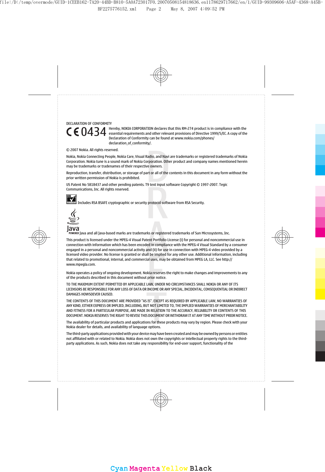 DECLARATION OF CONFORMITYHereby, NOKIA CORPORATION declares that this RM-274 product is in compliance with theessential requirements and other relevant provisions of Directive 1999/5/EC. A copy of theDeclaration of Conformity can be found at www.nokia.com/phones/declaration_of_conformity/.© 2007 Nokia. All rights reserved.Nokia, Nokia Connecting People, Nokia Care, Visual Radio, and Navi are trademarks or registered trademarks of NokiaCorporation. Nokia tune is a sound mark of Nokia Corporation. Other product and company names mentioned hereinmay be trademarks or tradenames of their respective owners.Reproduction, transfer, distribution, or storage of part or all of the contents in this document in any form without theprior written permission of Nokia is prohibited.US Patent No 5818437 and other pending patents. T9 text input software Copyright © 1997-2007. TegicCommunications, Inc. All rights reserved.Includes RSA BSAFE cryptographic or security protocol software from RSA Security.Java and all Java-based marks are trademarks or registered trademarks of Sun Microsystems, Inc.This product is licensed under the MPEG-4 Visual Patent Portfolio License (i) for personal and noncommercial use inconnection with information which has been encoded in compliance with the MPEG-4 Visual Standard by a consumerengaged in a personal and noncommercial activity and (ii) for use in connection with MPEG-4 video provided by alicensed video provider. No license is granted or shall be implied for any other use. Additional information, includingthat related to promotional, internal, and commercial uses, may be obtained from MPEG LA, LLC. See http://www.mpegla.com.Nokia operates a policy of ongoing development. Nokia reserves the right to make changes and improvements to anyof the products described in this document without prior notice.TO THE MAXIMUM EXTENT PERMITTED BY APPLICABLE LAW, UNDER NO CIRCUMSTANCES SHALL NOKIA OR ANY OF ITSLICENSORS BE RESPONSIBLE FOR ANY LOSS OF DATA OR INCOME OR ANY SPECIAL, INCIDENTAL, CONSEQUENTIAL OR INDIRECTDAMAGES HOWSOEVER CAUSED.THE CONTENTS OF THIS DOCUMENT ARE PROVIDED &quot;AS IS&quot;. EXCEPT AS REQUIRED BY APPLICABLE LAW, NO WARRANTIES OFANY KIND, EITHER EXPRESS OR IMPLIED, INCLUDING, BUT NOT LIMITED TO, THE IMPLIED WARRANTIES OF MERCHANTABILITYAND FITNESS FOR A PARTICULAR PURPOSE, ARE MADE IN RELATION TO THE ACCURACY, RELIABILITY OR CONTENTS OF THISDOCUMENT. NOKIA RESERVES THE RIGHT TO REVISE THIS DOCUMENT OR WITHDRAW IT AT ANY TIME WITHOUT PRIOR NOTICE.The availability of particular products and applications for these products may vary by region. Please check with yourNokia dealer for details, and availability of language options.The third-party applications provided with your device may have been created and may be owned by persons or entitiesnot affiliated with or related to Nokia. Nokia does not own the copyrights or intellectual property rights to the third-party applications. As such, Nokia does not take any responsibility for end-user support, functionality of the0434CyanCyanMagentaMagentaYellowYellowBlackBlackfile:/D:/temp/overmode/GUID-1CEEB162-7A20-44BD-B810-5A0A723017F0.20070508154818636.en1178629717662/en/1/GUID-99309606-A5AF-4368-A45B-BF2275776152.xml Page 2 May 8, 2007 4:09:52 PM