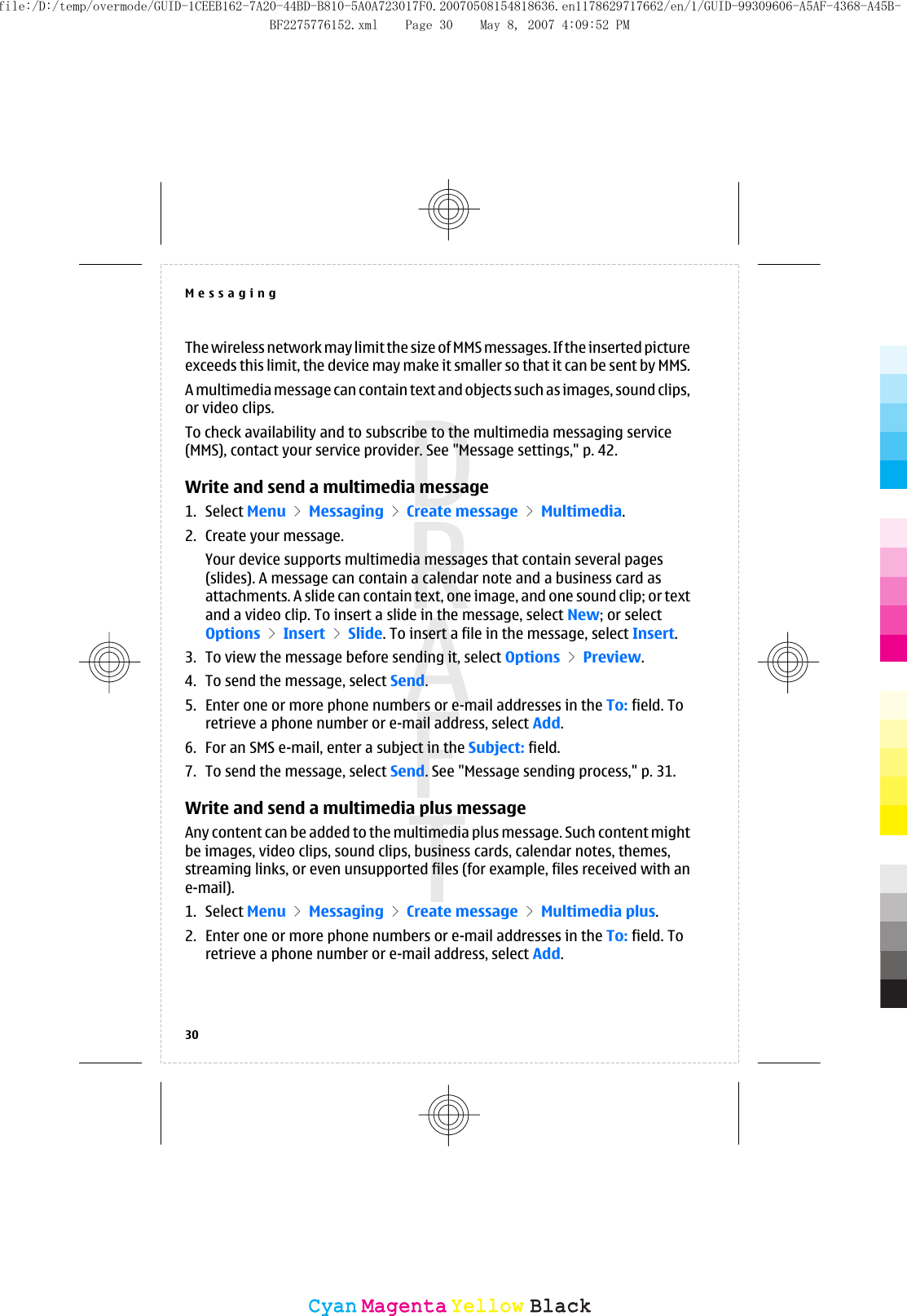The wireless network may limit the size of MMS messages. If the inserted pictureexceeds this limit, the device may make it smaller so that it can be sent by MMS.A multimedia message can contain text and objects such as images, sound clips,or video clips.To check availability and to subscribe to the multimedia messaging service(MMS), contact your service provider. See &quot;Message settings,&quot; p. 42.Write and send a multimedia message1. Select Menu &gt; Messaging &gt; Create message &gt; Multimedia.2. Create your message.Your device supports multimedia messages that contain several pages(slides). A message can contain a calendar note and a business card asattachments. A slide can contain text, one image, and one sound clip; or textand a video clip. To insert a slide in the message, select New; or selectOptions &gt; Insert &gt; Slide. To insert a file in the message, select Insert.3. To view the message before sending it, select Options &gt; Preview.4. To send the message, select Send.5. Enter one or more phone numbers or e-mail addresses in the To: field. Toretrieve a phone number or e-mail address, select Add.6. For an SMS e-mail, enter a subject in the Subject: field.7. To send the message, select Send. See &quot;Message sending process,&quot; p. 31.Write and send a multimedia plus messageAny content can be added to the multimedia plus message. Such content mightbe images, video clips, sound clips, business cards, calendar notes, themes,streaming links, or even unsupported files (for example, files received with ane-mail).1. Select Menu &gt; Messaging &gt; Create message &gt; Multimedia plus.2. Enter one or more phone numbers or e-mail addresses in the To: field. Toretrieve a phone number or e-mail address, select Add.Messaging30CyanCyanMagentaMagentaYellowYellowBlackBlackfile:/D:/temp/overmode/GUID-1CEEB162-7A20-44BD-B810-5A0A723017F0.20070508154818636.en1178629717662/en/1/GUID-99309606-A5AF-4368-A45B-BF2275776152.xml Page 30 May 8, 2007 4:09:52 PM