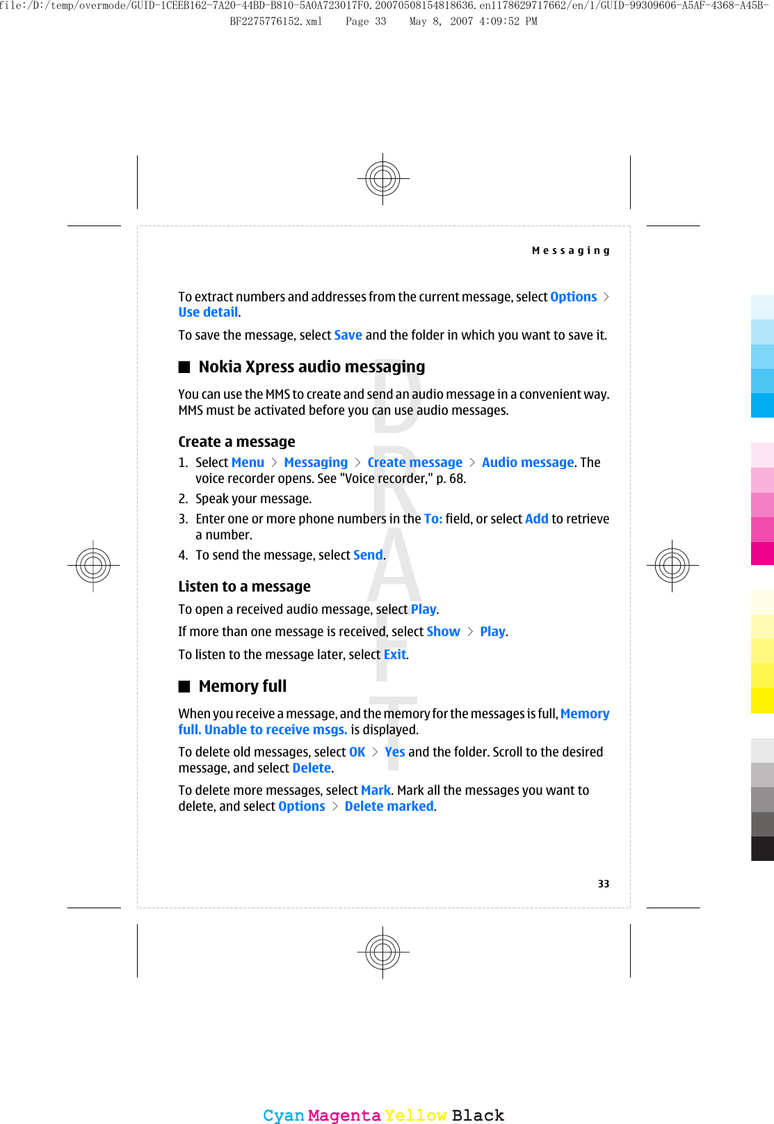 To extract numbers and addresses from the current message, select Options &gt;Use detail.To save the message, select Save and the folder in which you want to save it.Nokia Xpress audio messagingYou can use the MMS to create and send an audio message in a convenient way.MMS must be activated before you can use audio messages.Create a message1. Select Menu &gt; Messaging &gt; Create message &gt; Audio message. Thevoice recorder opens. See &quot;Voice recorder,&quot; p. 68.2. Speak your message.3. Enter one or more phone numbers in the To: field, or select Add to retrievea number.4. To send the message, select Send.Listen to a messageTo open a received audio message, select Play.If more than one message is received, select Show &gt; Play.To listen to the message later, select Exit.Memory fullWhen you receive a message, and the memory for the messages is full, Memoryfull. Unable to receive msgs. is displayed.To delete old messages, select OK &gt; Yes and the folder. Scroll to the desiredmessage, and select Delete.To delete more messages, select Mark. Mark all the messages you want todelete, and select Options &gt; Delete marked.Messaging33CyanCyanMagentaMagentaYellowYellowBlackBlackfile:/D:/temp/overmode/GUID-1CEEB162-7A20-44BD-B810-5A0A723017F0.20070508154818636.en1178629717662/en/1/GUID-99309606-A5AF-4368-A45B-BF2275776152.xml Page 33 May 8, 2007 4:09:52 PM