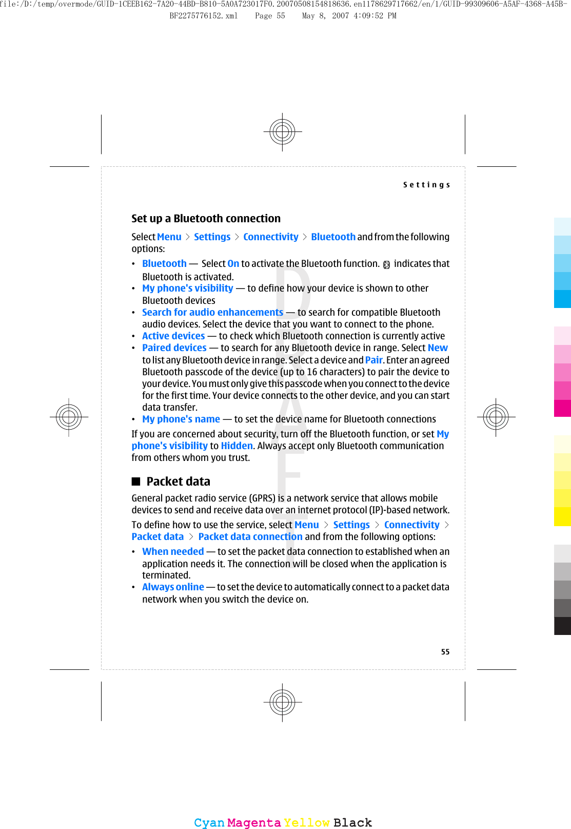 Set up a Bluetooth connectionSelect Menu &gt; Settings &gt; Connectivity &gt; Bluetooth and from the followingoptions:•Bluetooth —  Select On to activate the Bluetooth function.   indicates thatBluetooth is activated.•My phone&apos;s visibility — to define how your device is shown to otherBluetooth devices•Search for audio enhancements — to search for compatible Bluetoothaudio devices. Select the device that you want to connect to the phone.•Active devices — to check which Bluetooth connection is currently active•Paired devices — to search for any Bluetooth device in range. Select Newto list any Bluetooth device in range. Select a device and Pair. Enter an agreedBluetooth passcode of the device (up to 16 characters) to pair the device toyour device. You must only give this passcode when you connect to the devicefor the first time. Your device connects to the other device, and you can startdata transfer.•My phone&apos;s name — to set the device name for Bluetooth connectionsIf you are concerned about security, turn off the Bluetooth function, or set Myphone&apos;s visibility to Hidden. Always accept only Bluetooth communicationfrom others whom you trust.Packet dataGeneral packet radio service (GPRS) is a network service that allows mobiledevices to send and receive data over an internet protocol (IP)-based network.To define how to use the service, select Menu &gt; Settings &gt; Connectivity &gt;Packet data &gt; Packet data connection and from the following options:•When needed — to set the packet data connection to established when anapplication needs it. The connection will be closed when the application isterminated.•Always online — to set the device to automatically connect to a packet datanetwork when you switch the device on.Settings55CyanCyanMagentaMagentaYellowYellowBlackBlackfile:/D:/temp/overmode/GUID-1CEEB162-7A20-44BD-B810-5A0A723017F0.20070508154818636.en1178629717662/en/1/GUID-99309606-A5AF-4368-A45B-BF2275776152.xml Page 55 May 8, 2007 4:09:52 PM