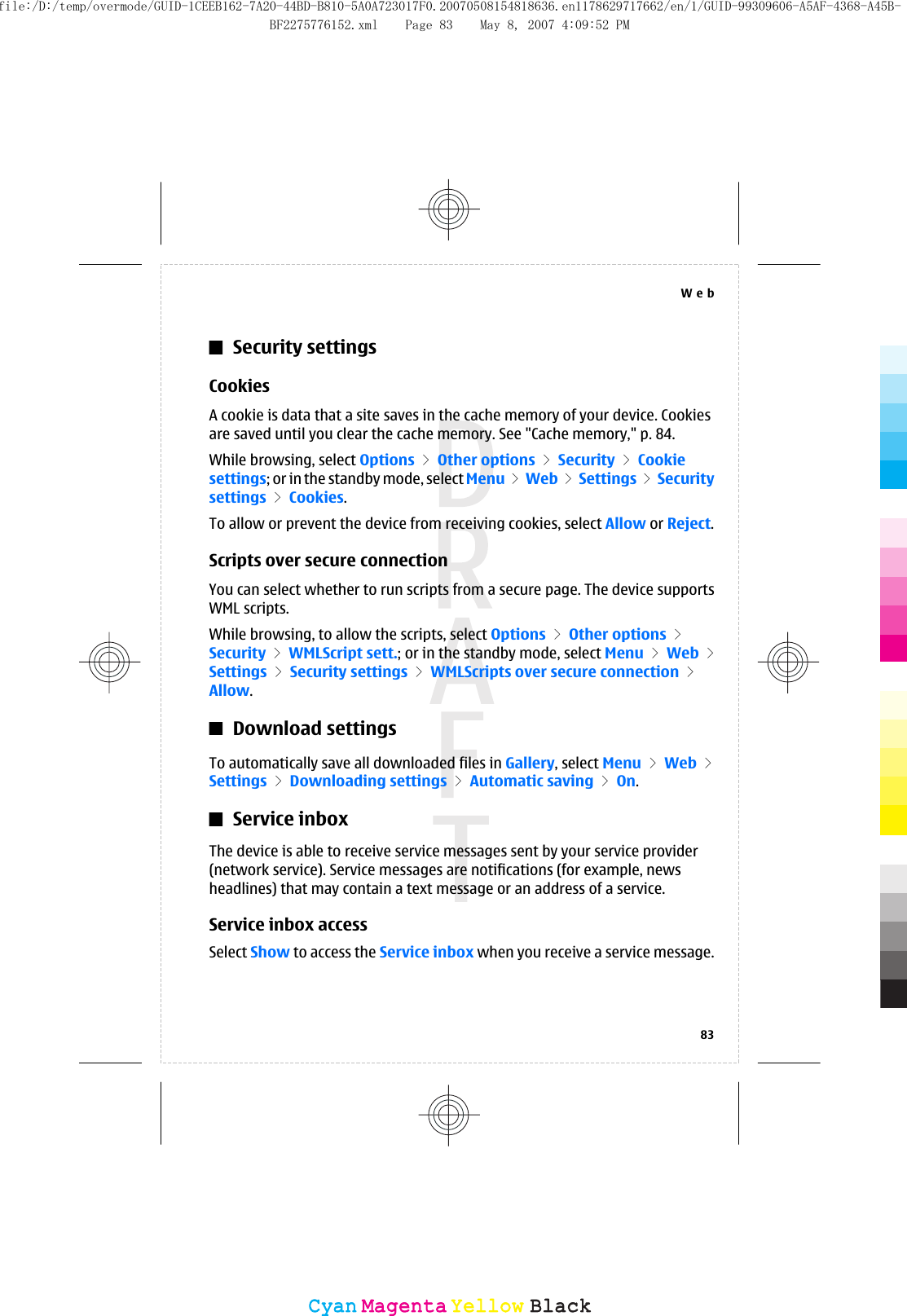 Security settingsCookiesA cookie is data that a site saves in the cache memory of your device. Cookiesare saved until you clear the cache memory. See &quot;Cache memory,&quot; p. 84.While browsing, select Options &gt; Other options &gt; Security &gt; Cookiesettings; or in the standby mode, select Menu &gt; Web &gt; Settings &gt; Securitysettings &gt; Cookies.To allow or prevent the device from receiving cookies, select Allow or Reject.Scripts over secure connectionYou can select whether to run scripts from a secure page. The device supportsWML scripts.While browsing, to allow the scripts, select Options &gt; Other options &gt;Security &gt; WMLScript sett.; or in the standby mode, select Menu &gt; Web &gt;Settings &gt; Security settings &gt; WMLScripts over secure connection &gt;Allow.Download settingsTo automatically save all downloaded files in Gallery, select Menu &gt; Web &gt;Settings &gt; Downloading settings &gt; Automatic saving &gt; On.Service inboxThe device is able to receive service messages sent by your service provider(network service). Service messages are notifications (for example, newsheadlines) that may contain a text message or an address of a service.Service inbox accessSelect Show to access the Service inbox when you receive a service message.Web83CyanCyanMagentaMagentaYellowYellowBlackBlackfile:/D:/temp/overmode/GUID-1CEEB162-7A20-44BD-B810-5A0A723017F0.20070508154818636.en1178629717662/en/1/GUID-99309606-A5AF-4368-A45B-BF2275776152.xml Page 83 May 8, 2007 4:09:52 PM