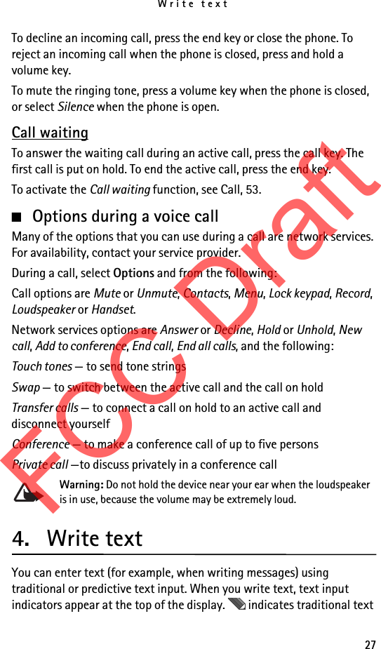 Write text27To decline an incoming call, press the end key or close the phone. To reject an incoming call when the phone is closed, press and hold a volume key.To mute the ringing tone, press a volume key when the phone is closed, or select Silence when the phone is open.Call waitingTo answer the waiting call during an active call, press the call key. The first call is put on hold. To end the active call, press the end key.To activate the Call waiting function, see Call, 53.■Options during a voice callMany of the options that you can use during a call are network services. For availability, contact your service provider.During a call, select Options and from the following:Call options are Mute or Unmute, Contacts, Menu, Lock keypad, Record, Loudspeaker or Handset.Network services options are Answer or Decline, Hold or Unhold, New call, Add to conference, End call, End all calls, and the following:Touch tones — to send tone stringsSwap — to switch between the active call and the call on holdTransfer calls — to connect a call on hold to an active call and disconnect yourselfConference — to make a conference call of up to five personsPrivate call —to discuss privately in a conference callWarning: Do not hold the device near your ear when the loudspeaker is in use, because the volume may be extremely loud.4. Write textYou can enter text (for example, when writing messages) using traditional or predictive text input. When you write text, text input indicators appear at the top of the display.   indicates traditional text FCC Draft