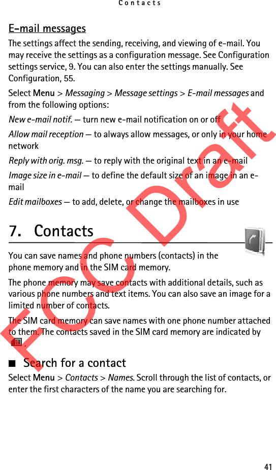 Contacts41E-mail messagesThe settings affect the sending, receiving, and viewing of e-mail. You may receive the settings as a configuration message. See Configuration settings service, 9. You can also enter the settings manually. See Configuration, 55.Select Menu &gt; Messaging &gt; Message settings &gt; E-mail messages and from the following options:New e-mail notif. — turn new e-mail notification on or offAllow mail reception — to always allow messages, or only in your home networkReply with orig. msg. — to reply with the original text in an e-mailImage size in e-mail — to define the default size of an image in an e-mailEdit mailboxes — to add, delete, or change the mailboxes in use7. ContactsYou can save names and phone numbers (contacts) in the phone memory and in the SIM card memory.The phone memory may save contacts with additional details, such as various phone numbers and text items. You can also save an image for a limited number of contacts.The SIM card memory can save names with one phone number attached to them. The contacts saved in the SIM card memory are indicated by .■Search for a contactSelect Menu &gt; Contacts &gt; Names. Scroll through the list of contacts, or enter the first characters of the name you are searching for.FCC Draft
