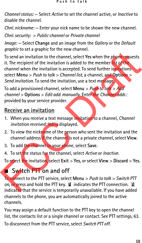 Push to talk59Channel status: — Select Active to set the channel active, or Inactive to disable the channel.Chnl. nickname: — Enter your nick name to be shown the new channel.Chnl. security: &gt; Public channel or Private channelImage: — Select Change and an image from the Gallery or the Default graphic to set a graphic for the new channel.To send an invitation to the channel, select Yes when the phone requests it. The recipient of the invitation is added to the member list of the channel when the invitation is accepted. To send further invitations select Menu &gt; Push to talk &gt; Channel list, a channel, and Options &gt; Send invitation. To send the invitation, use a text message.To add a provisioned channel, select Menu &gt; Push to talk &gt; Add channel &gt; Options &gt; Edit add. manually. Enter the Channel addr.: provided by your service provider.Receive an invitation1. When you receive a text message invitation to a channel, Channel invitation received: %U is displayed.2. To view the nickname of the person who sent the invitation and the channel address if the channel is not a private channel, select View.3. To add the channel to your phone, select Save. 4. To set the status for the channel, select Active or Inactive.To reject the invitation, select Exit &gt; Yes, or select View &gt; Discard &gt; Yes.■Switch PTT on and offTo connect to the PTT service, select Menu &gt; Push to talk &gt; Switch PTT on, or press and hold the PTT key.   indicates the PTT connection.   indicates that the service is temporarily unavailable. If you have added channels to the phone, you are automatically joined to the active channels.You may assign a default function to the PTT key to open the channel list, the contacts list or a single channel or contact. See PTT settings, 63.To disconnect from the PTT service, select Switch PTT off.FCC Draft