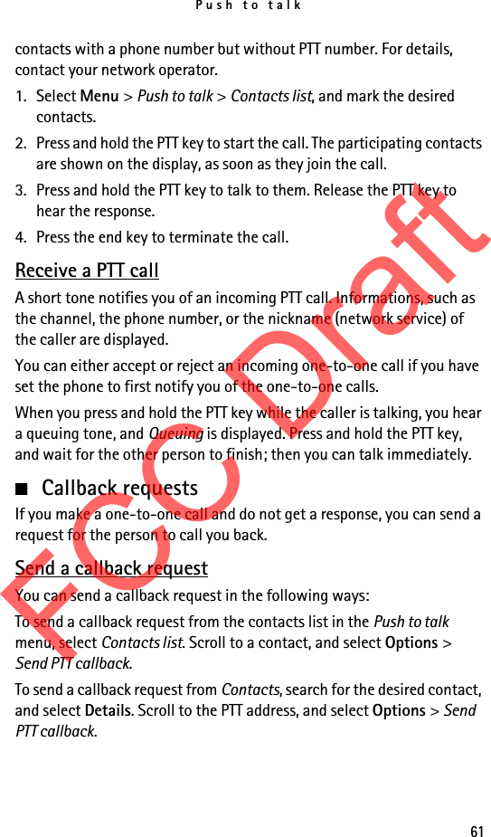 Push to talk61contacts with a phone number but without PTT number. For details, contact your network operator. 1. Select Menu &gt; Push to talk &gt; Contacts list, and mark the desired contacts. 2. Press and hold the PTT key to start the call. The participating contacts are shown on the display, as soon as they join the call. 3. Press and hold the PTT key to talk to them. Release the PTT key to hear the response.4. Press the end key to terminate the call.Receive a PTT callA short tone notifies you of an incoming PTT call. Informations, such as the channel, the phone number, or the nickname (network service) of the caller are displayed.You can either accept or reject an incoming one-to-one call if you have set the phone to first notify you of the one-to-one calls.When you press and hold the PTT key while the caller is talking, you hear a queuing tone, and Queuing is displayed. Press and hold the PTT key, and wait for the other person to finish; then you can talk immediately.■Callback requestsIf you make a one-to-one call and do not get a response, you can send a request for the person to call you back.Send a callback requestYou can send a callback request in the following ways:To send a callback request from the contacts list in the Push to talk menu, select Contacts list. Scroll to a contact, and select Options &gt; Send PTT callback.To send a callback request from Contacts, search for the desired contact, and select Details. Scroll to the PTT address, and select Options &gt; Send PTT callback.FCC Draft