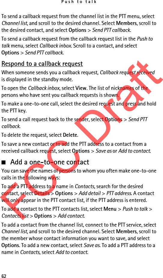 Push to talk62To send a callback request from the channel list in the PTT menu, select Channel list, and scroll to the desired channel. Select Members, scroll to the desired contact, and select Options &gt; Send PTT callback.To send a callback request from the callback request list in the Push to talk menu, select Callback inbox. Scroll to a contact, and select Options &gt; Send PTT callback.Respond to a callback requestWhen someone sends you a callback request, Callback request received is displayed in the standby mode. To open the Callback inbox, select View. The list of nicknames of the persons who have sent you callback requests is shown.To make a one-to-one call, select the desired request and press and hold the PTT key.To send a call request back to the sender, select Options &gt; Send PTT callback.To delete the request, select Delete.To save a new contact or to add the PTT address to a contact from a received callback request, select Options &gt; Save as or Add to contact.■Add a one-to-one contactYou can save the names of persons to whom you often make one-to-one calls in the following ways:To add a PTT address to a name in Contacts, search for the desired contact, select Details &gt; Options &gt; Add detail &gt; PTT address. A contact will only appear in the PTT contact list, if the PTT address is entered.To add a contact to the PTT contacts list, select Menu &gt; Push to talk &gt; Contacts list &gt; Options &gt; Add contact.To add a contact from the channel list, connect to the PTT service, select Channel list, and scroll to the desired channel. Select Members, scroll to the member whose contact information you want to save, and select Options. To add a new contact, select Save as. To add a PTT address to a name in Contacts, select Add to contact.FCC Draft
