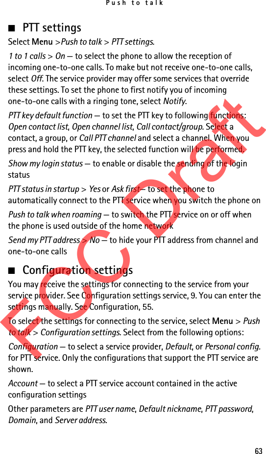 Push to talk63■PTT settingsSelect Menu &gt;Push to talk &gt; PTT settings.1 to 1 calls &gt; On — to select the phone to allow the reception of incoming one-to-one calls. To make but not receive one-to-one calls, select Off. The service provider may offer some services that override these settings. To set the phone to first notify you of incoming one-to-one calls with a ringing tone, select Notify.PTT key default function — to set the PTT key to following functions: Open contact list, Open channel list, Call contact/group. Select a contact, a group, or Call PTT channel and select a channel. When you press and hold the PTT key, the selected function will be performed.Show my login status — to enable or disable the sending of the login status PTT status in startup &gt; Yes or Ask first— to set the phone to automatically connect to the PTT service when you switch the phone onPush to talk when roaming — to switch the PTT service on or off when the phone is used outside of the home networkSend my PTT address &gt; No — to hide your PTT address from channel and one-to-one calls■Configuration settingsYou may receive the settings for connecting to the service from your service provider. See Configuration settings service, 9. You can enter the settings manually. See Configuration, 55.To select the settings for connecting to the service, select Menu &gt; Push to talk &gt; Configuration settings. Select from the following options:Configuration — to select a service provider, Default, or Personal config. for PTT service. Only the configurations that support the PTT service are shown.Account — to select a PTT service account contained in the active configuration settingsOther parameters are PTT user name, Default nickname, PTT password, Domain, and Server address.FCC Draft