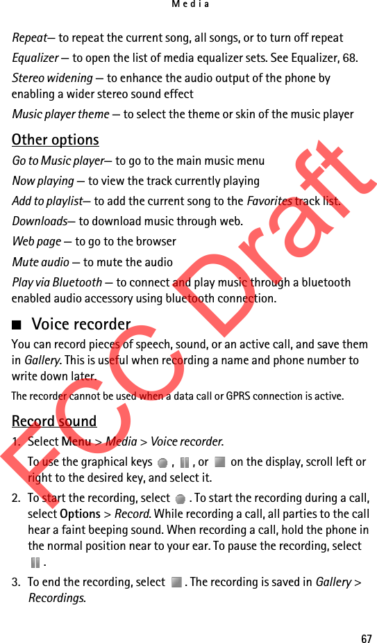 Media67Repeat— to repeat the current song, all songs, or to turn off repeatEqualizer — to open the list of media equalizer sets. See Equalizer, 68.Stereo widening — to enhance the audio output of the phone by enabling a wider stereo sound effectMusic player theme — to select the theme or skin of the music playerOther optionsGo to Music player— to go to the main music menuNow playing — to view the track currently playingAdd to playlist— to add the current song to the Favorites track list.Downloads— to download music through web.Web page — to go to the browserMute audio — to mute the audioPlay via Bluetooth — to connect and play music through a bluetooth enabled audio accessory using bluetooth connection.■Voice recorderYou can record pieces of speech, sound, or an active call, and save them in Gallery. This is useful when recording a name and phone number to write down later.The recorder cannot be used when a data call or GPRS connection is active.Record sound1. Select Menu &gt; Media &gt; Voice recorder.To use the graphical keys  ,  , or   on the display, scroll left or right to the desired key, and select it.2. To start the recording, select  . To start the recording during a call, select Options &gt; Record. While recording a call, all parties to the call hear a faint beeping sound. When recording a call, hold the phone in the normal position near to your ear. To pause the recording, select .3. To end the recording, select  . The recording is saved in Gallery &gt; Recordings.FCC Draft