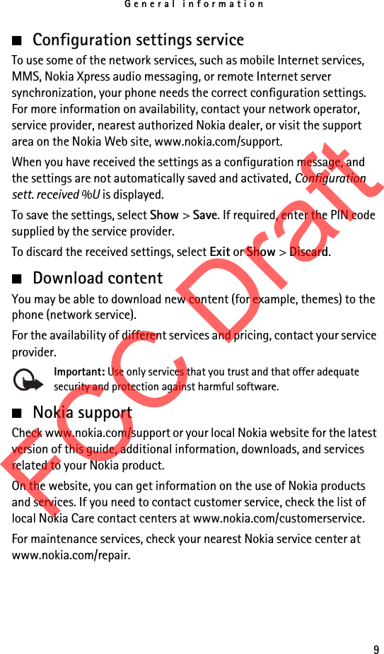 General information9■Configuration settings serviceTo use some of the network services, such as mobile Internet services, MMS, Nokia Xpress audio messaging, or remote Internet server synchronization, your phone needs the correct configuration settings. For more information on availability, contact your network operator, service provider, nearest authorized Nokia dealer, or visit the support area on the Nokia Web site, www.nokia.com/support.When you have received the settings as a configuration message, and the settings are not automatically saved and activated, Configuration sett. received %U is displayed.To save the settings, select Show &gt; Save. If required, enter the PIN code supplied by the service provider.To discard the received settings, select Exit or Show &gt; Discard.■Download contentYou may be able to download new content (for example, themes) to the phone (network service). For the availability of different services and pricing, contact your service provider.Important: Use only services that you trust and that offer adequate security and protection against harmful software.■Nokia supportCheck www.nokia.com/support or your local Nokia website for the latest version of this guide, additional information, downloads, and services related to your Nokia product.On the website, you can get information on the use of Nokia products and services. If you need to contact customer service, check the list of local Nokia Care contact centers at www.nokia.com/customerservice.For maintenance services, check your nearest Nokia service center at www.nokia.com/repair.FCC Draft