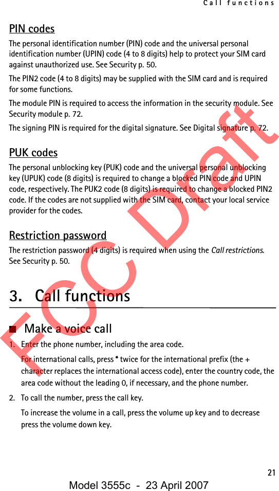 Call functions21PIN codesThe personal identification number (PIN) code and the universal personal identification number (UPIN) code (4 to 8 digits) help to protect your SIM card against unauthorized use. See Security p. 50.The PIN2 code (4 to 8 digits) may be supplied with the SIM card and is required for some functions.The module PIN is required to access the information in the security module. See Security module p. 72.The signing PIN is required for the digital signature. See Digital signature p. 72.PUK codesThe personal unblocking key (PUK) code and the universal personal unblocking key (UPUK) code (8 digits) is required to change a blocked PIN code and UPIN code, respectively. The PUK2 code (8 digits) is required to change a blocked PIN2 code. If the codes are not supplied with the SIM card, contact your local service provider for the codes.Restriction passwordThe restriction password (4 digits) is required when using the Call restrictions. See Security p. 50.3. Call functions■Make a voice call1. Enter the phone number, including the area code.For international calls, press * twice for the international prefix (the + character replaces the international access code), enter the country code, the area code without the leading 0, if necessary, and the phone number.2. To call the number, press the call key.To increase the volume in a call, press the volume up key and to decrease press the volume down key.FCC DraftModel 3555c  -  23 April 2007