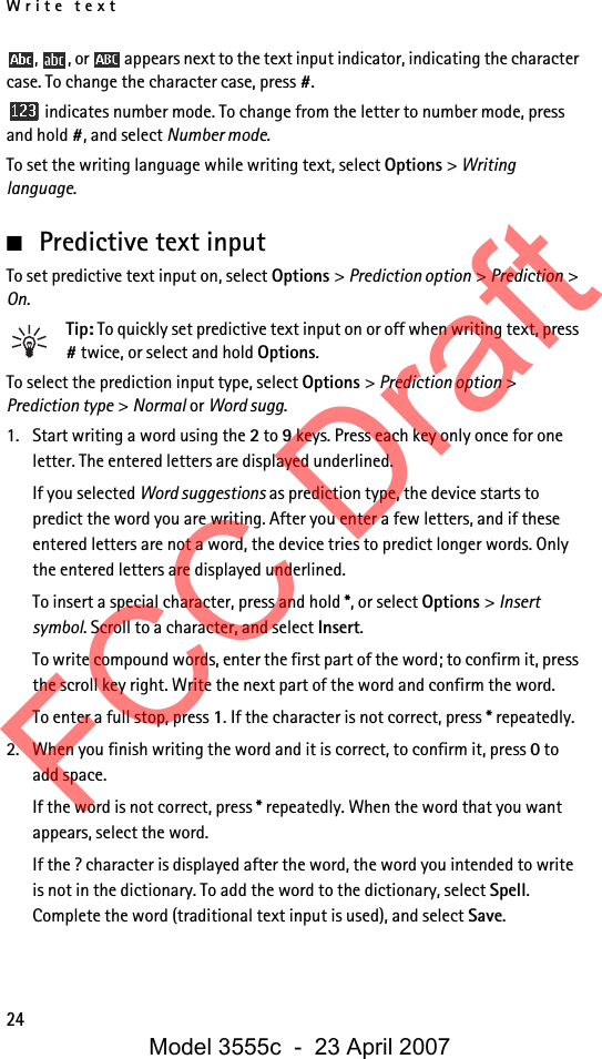 Write text24,  , or   appears next to the text input indicator, indicating the character case. To change the character case, press #. indicates number mode. To change from the letter to number mode, press and hold #, and select Number mode.To set the writing language while writing text, select Options &gt; Writing language.■Predictive text inputTo set predictive text input on, select Options &gt; Prediction option &gt; Prediction &gt; On.Tip: To quickly set predictive text input on or off when writing text, press # twice, or select and hold Options.To select the prediction input type, select Options &gt; Prediction option &gt; Prediction type &gt; Normal or Word sugg.1. Start writing a word using the 2 to 9 keys. Press each key only once for one letter. The entered letters are displayed underlined.If you selected Word suggestions as prediction type, the device starts to predict the word you are writing. After you enter a few letters, and if these entered letters are not a word, the device tries to predict longer words. Only the entered letters are displayed underlined.To insert a special character, press and hold *, or select Options &gt; Insert symbol. Scroll to a character, and select Insert.To write compound words, enter the first part of the word; to confirm it, press the scroll key right. Write the next part of the word and confirm the word.To enter a full stop, press 1. If the character is not correct, press * repeatedly.2. When you finish writing the word and it is correct, to confirm it, press 0 to add space.If the word is not correct, press * repeatedly. When the word that you want appears, select the word.If the ? character is displayed after the word, the word you intended to write is not in the dictionary. To add the word to the dictionary, select Spell. Complete the word (traditional text input is used), and select Save.FCC DraftModel 3555c  -  23 April 2007