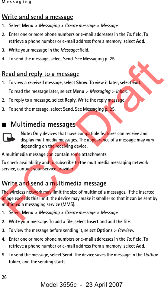 Messaging26Write and send a message1. Select Menu &gt; Messaging &gt; Create message &gt; Message.2. Enter one or more phone numbers or e-mail addresses in the To: field. To retrieve a phone number or e-mail address from a memory, select Add.3. Write your message in the Message: field.4. To send the message, select Send. See Messaging p. 25.Read and reply to a message1. To view a received message, select Show. To view it later, select Exit.To read the message later, select Menu &gt; Messaging &gt; Inbox. 2. To reply to a message, select Reply. Write the reply message.3. To send the message, select Send. See Messaging p. 25.■Multimedia messagesNote: Only devices that have compatible features can receive and display multimedia messages. The appearance of a message may vary depending on the receiving device.A multimedia message can contain some attachments.To check availability and to subscribe to the multimedia messaging network service, contact your service provider. Write and send a multimedia messageThe wireless network may limit the size of multimedia messages. If the inserted image exceeds this limit, the device may make it smaller so that it can be sent by multimedia messaging service (MMS).1. Select Menu &gt; Messaging &gt; Create message &gt; Message.2. Write your message. To add a file, select Insert and add the file.3. To view the message before sending it, select Options &gt; Preview.4. Enter one or more phone numbers or e-mail addresses in the To: field. To retrieve a phone number or e-mail address from a memory, select Add.5. To send the message, select Send. The device saves the message in the Outbox folder, and the sending starts.FCC DraftModel 3555c  -  23 April 2007