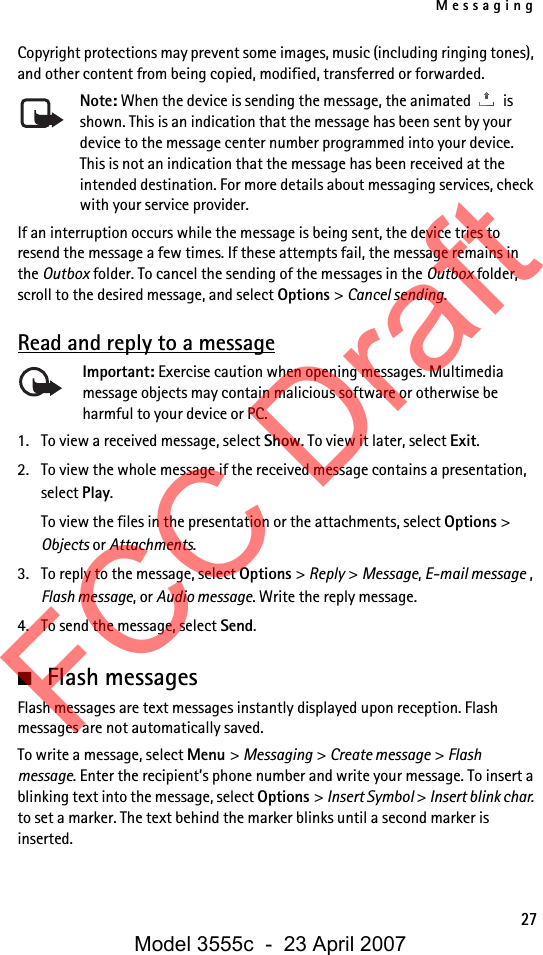 Messaging27Copyright protections may prevent some images, music (including ringing tones), and other content from being copied, modified, transferred or forwarded.Note: When the device is sending the message, the animated   is shown. This is an indication that the message has been sent by your device to the message center number programmed into your device. This is not an indication that the message has been received at the intended destination. For more details about messaging services, check with your service provider.If an interruption occurs while the message is being sent, the device tries to resend the message a few times. If these attempts fail, the message remains in the Outbox folder. To cancel the sending of the messages in the Outbox folder, scroll to the desired message, and select Options &gt; Cancel sending.Read and reply to a messageImportant: Exercise caution when opening messages. Multimedia message objects may contain malicious software or otherwise be harmful to your device or PC. 1. To view a received message, select Show. To view it later, select Exit.2. To view the whole message if the received message contains a presentation, select Play.To view the files in the presentation or the attachments, select Options &gt; Objects or Attachments.3. To reply to the message, select Options &gt; Reply &gt; Message, E-mail message , Flash message, or Audio message. Write the reply message.4. To send the message, select Send. ■Flash messagesFlash messages are text messages instantly displayed upon reception. Flash messages are not automatically saved.To write a message, select Menu &gt; Messaging &gt; Create message &gt; Flash message. Enter the recipient’s phone number and write your message. To insert a blinking text into the message, select Options &gt; Insert Symbol &gt; Insert blink char. to set a marker. The text behind the marker blinks until a second marker is inserted.FCC DraftModel 3555c  -  23 April 2007