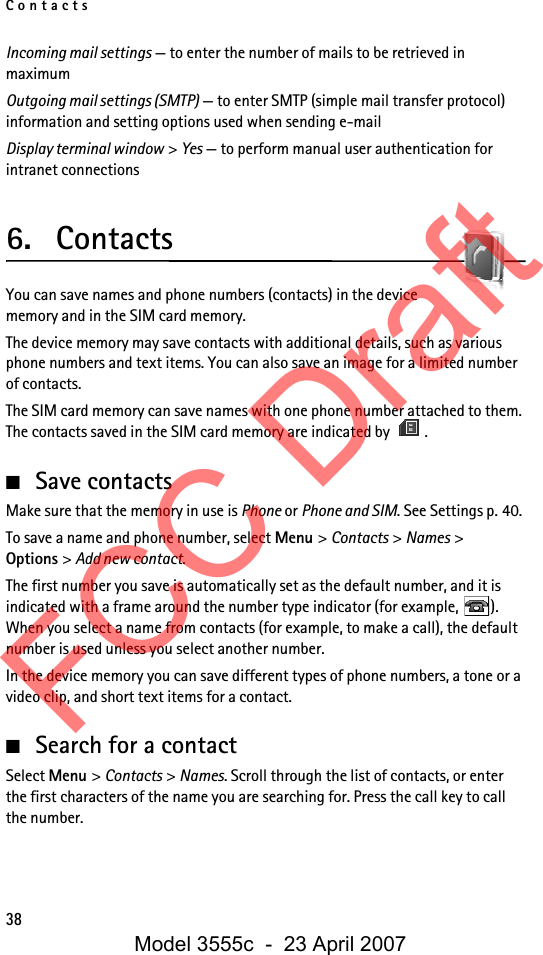 Contacts38Incoming mail settings — to enter the number of mails to be retrieved in maximumOutgoing mail settings (SMTP) — to enter SMTP (simple mail transfer protocol) information and setting options used when sending e-mailDisplay terminal window &gt; Yes — to perform manual user authentication for intranet connections6. ContactsYou can save names and phone numbers (contacts) in the device memory and in the SIM card memory.The device memory may save contacts with additional details, such as various phone numbers and text items. You can also save an image for a limited number of contacts.The SIM card memory can save names with one phone number attached to them. The contacts saved in the SIM card memory are indicated by  .■Save contactsMake sure that the memory in use is Phone or Phone and SIM. See Settings p. 40.To save a name and phone number, select Menu &gt; Contacts &gt; Names &gt; Options &gt; Add new contact.The first number you save is automatically set as the default number, and it is indicated with a frame around the number type indicator (for example,  ). When you select a name from contacts (for example, to make a call), the default number is used unless you select another number.In the device memory you can save different types of phone numbers, a tone or a video clip, and short text items for a contact.■Search for a contactSelect Menu &gt; Contacts &gt; Names. Scroll through the list of contacts, or enter the first characters of the name you are searching for. Press the call key to call the number.FCC DraftModel 3555c  -  23 April 2007