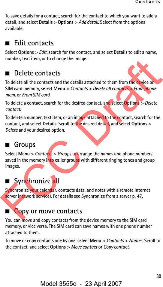 Contacts39To save details for a contact, search for the contact to which you want to add a detail, and select Details &gt; Options &gt; Add detail. Select from the options available.■Edit contactsSelect Options &gt; Edit, search for the contact, and select Details to edit a name, number, text item, or to change the image. ■Delete contactsTo delete all the contacts and the details attached to them from the device or SIM card memory, select Menu &gt; Contacts &gt; Delete all contacts &gt; From phone mem. or From SIM card.To delete a contact, search for the desired contact, and select Options &gt; Delete contact.To delete a number, text item, or an image attached to the contact, search for the contact, and select Details. Scroll to the desired detail, and select Options &gt; Delete and your desired option.■GroupsSelect Menu &gt; Contacts &gt; Groups to arrange the names and phone numbers saved in the memory into caller groups with different ringing tones and group images.■Synchronize allSynchronize your calendar, contacts data, and notes with a remote Internet server (network service). For details see Synchronize from a server p. 47.■Copy or move contactsYou can move and copy contacts from the device memory to the SIM card memory, or vice versa. The SIM card can save names with one phone number attached to them. To move or copy contacts one by one, select Menu &gt; Contacts &gt; Names. Scroll to the contact, and select Options &gt; Move contact or Copy contact. FCC DraftModel 3555c  -  23 April 2007