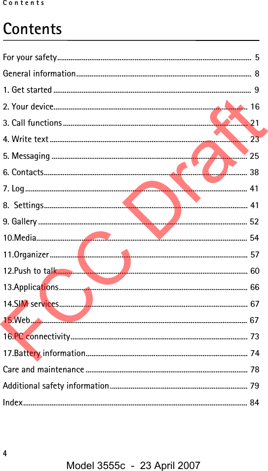 Contents4ContentsFor your safety....................................................................................................... 5General information............................................................................................. 81. Get started ......................................................................................................... 92. Your device....................................................................................................... 163. Call functions.................................................................................................. 214. Write text......................................................................................................... 235. Messaging ........................................................................................................ 256. Contacts............................................................................................................ 387. Log...................................................................................................................... 418.  Settings............................................................................................................ 419. Gallery ............................................................................................................... 5210.Media................................................................................................................ 5411.Organizer......................................................................................................... 5712.Push to talk..................................................................................................... 6013.Applications.................................................................................................... 6614.SIM services.................................................................................................... 6715.Web................................................................................................................... 6716.PC connectivity.............................................................................................. 7317.Battery information...................................................................................... 74Care and maintenance ...................................................................................... 78Additional safety information......................................................................... 79Index....................................................................................................................... 84FCC DraftModel 3555c  -  23 April 2007