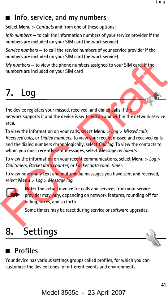 Log41■Info, service, and my numbersSelect Menu &gt; Contacts and from one of these options:Info numbers — to call the information numbers of your service provider if the numbers are included on your SIM card (network service)Service numbers — to call the service numbers of your service provider if the numbers are included on your SIM card (network service)My numbers — to view the phone numbers assigned to your SIM card, if the numbers are included on your SIM card7. LogThe device registers your missed, received, and dialed calls if the network supports it and the device is switched on and within the network service area.To view the information on your calls, select Menu &gt; Log &gt; Missed calls, Received calls, or Dialed numbers. To view your recent missed and received calls and the dialed numbers chronologically, select Call log. To view the contacts to whom you most recently sent messages, select Message recipients.To view the information on your recent communications, select Menu &gt; Log &gt; Call timers, Packet data counter, or Packet data conn. timer.To view how many text and multimedia messages you have sent and received, select Menu &gt; Log &gt; Message log.Note: The actual invoice for calls and services from your service provider may vary, depending on network features, rounding off for billing, taxes, and so forth.Some timers may be reset during service or software upgrades.8.  Settings■ProfilesYour device has various settings groups called profiles, for which you can customize the device tones for different events and environments.FCC DraftModel 3555c  -  23 April 2007